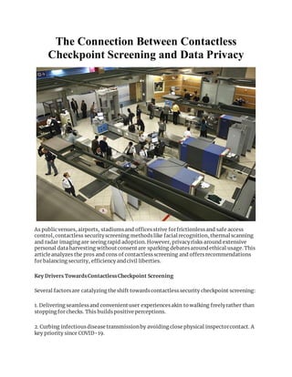 The Connection Between Contactless
Checkpoint Screening and Data Privacy
As publicvenues, airports, stadiumsand officesstrive forfrictionlessand safe access
control, contactless securityscreening methodslike facial recognition, thermal scanning
and radar imaging are seeing rapid adoption. However, privacyrisks around extensive
personal data harvesting without consent are sparking debatesaround ethical usage. This
article analyzes the pros and cons of contactlessscreening and offersrecommendations
for balancing security, efficiency and civil liberties.
Key Drivers TowardsContactlessCheckpoint Screening
Several factorsare catalyzing the shift towardscontactlesssecurity checkpoint screening:
1. Delivering seamlessand convenient user experiencesakin to walking freelyrather than
stopping for checks. This buildspositive perceptions.
2. Curbing infectiousdisease transmissionby avoiding close physical inspectorcontact. A
key priority since COVID-19.
 