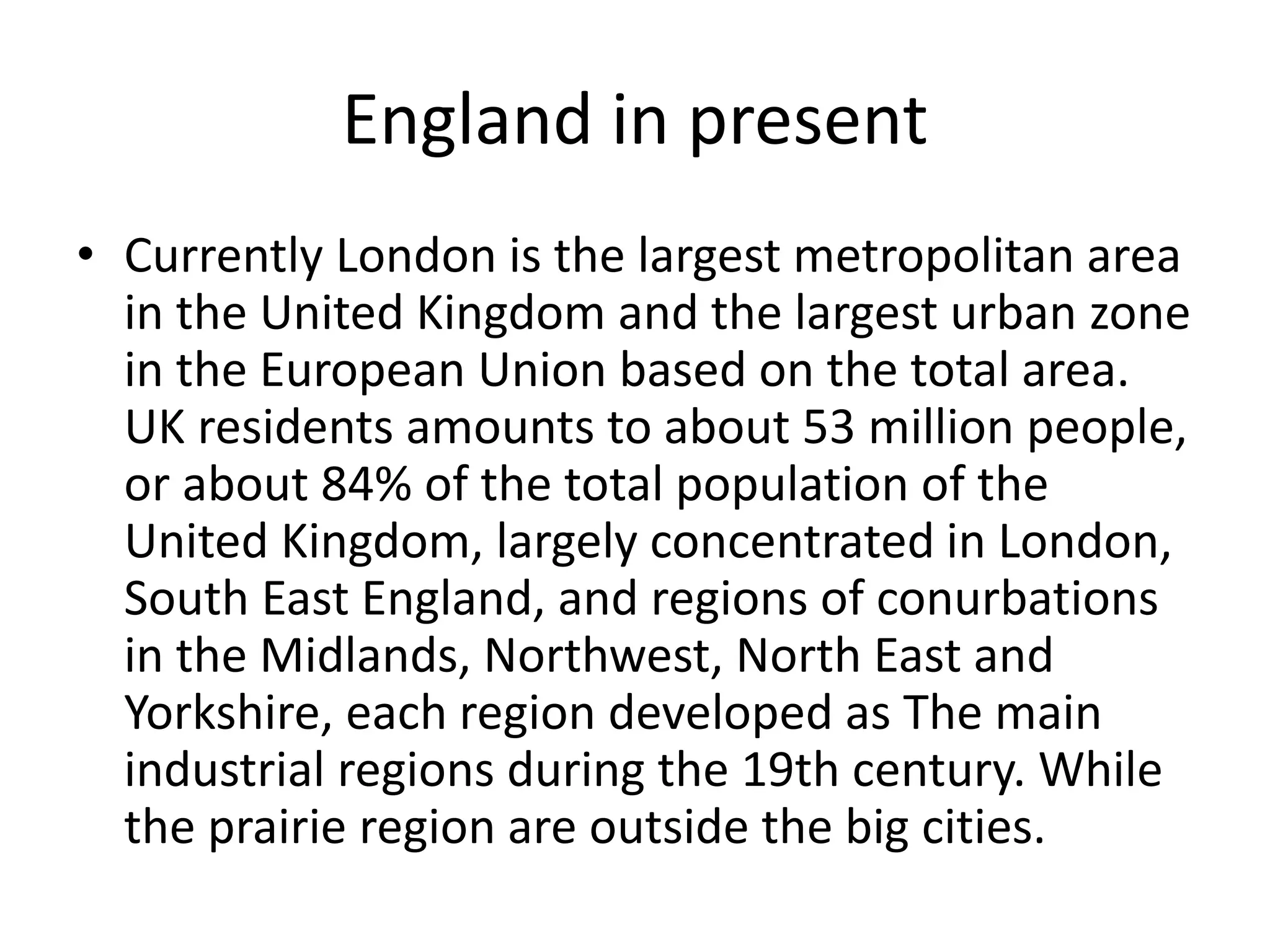 England in present 
• Currently London is the largest metropolitan area 
in the United Kingdom and the largest urban zone 
in the European Union based on the total area. 
UK residents amounts to about 53 million people, 
or about 84% of the total population of the 
United Kingdom, largely concentrated in London, 
South East England, and regions of conurbations 
in the Midlands, Northwest, North East and 
Yorkshire, each region developed as The main 
industrial regions during the 19th century. While 
the prairie region are outside the big cities. 
 