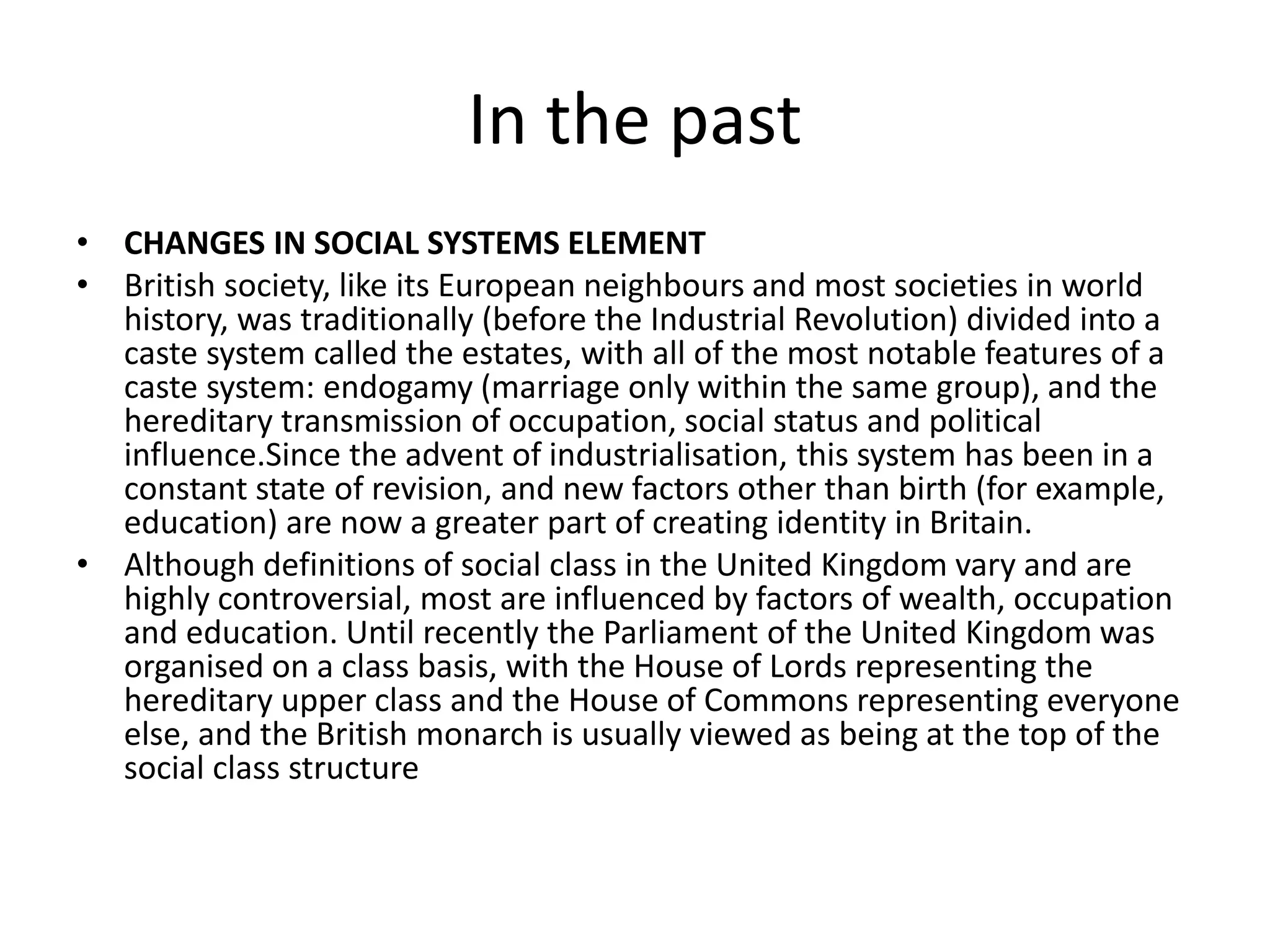 In the past 
• CHANGES IN SOCIAL SYSTEMS ELEMENT 
• British society, like its European neighbours and most societies in world 
history, was traditionally (before the Industrial Revolution) divided into a 
caste system called the estates, with all of the most notable features of a 
caste system: endogamy (marriage only within the same group), and the 
hereditary transmission of occupation, social status and political 
influence.Since the advent of industrialisation, this system has been in a 
constant state of revision, and new factors other than birth (for example, 
education) are now a greater part of creating identity in Britain. 
• Although definitions of social class in the United Kingdom vary and are 
highly controversial, most are influenced by factors of wealth, occupation 
and education. Until recently the Parliament of the United Kingdom was 
organised on a class basis, with the House of Lords representing the 
hereditary upper class and the House of Commons representing everyone 
else, and the British monarch is usually viewed as being at the top of the 
social class structure 
 