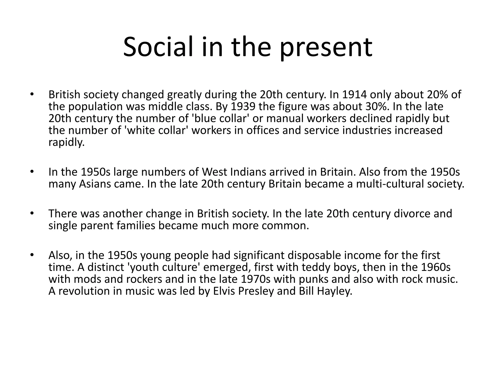 Social in the present 
• British society changed greatly during the 20th century. In 1914 only about 20% of 
the population was middle class. By 1939 the figure was about 30%. In the late 
20th century the number of 'blue collar' or manual workers declined rapidly but 
the number of 'white collar' workers in offices and service industries increased 
rapidly. 
• In the 1950s large numbers of West Indians arrived in Britain. Also from the 1950s 
many Asians came. In the late 20th century Britain became a multi-cultural society. 
• There was another change in British society. In the late 20th century divorce and 
single parent families became much more common. 
• Also, in the 1950s young people had significant disposable income for the first 
time. A distinct 'youth culture' emerged, first with teddy boys, then in the 1960s 
with mods and rockers and in the late 1970s with punks and also with rock music. 
A revolution in music was led by Elvis Presley and Bill Hayley. 
