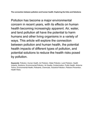 The connection between pollution and human health: Exploring the links and Solutions
Pollution has become a major environmental
concern in recent years, with its effects on human
health becoming increasingly apparent. Air, water,
and land pollution all have the potential to harm
humans and other living organisms in a variety of
ways. This article will explore the connection
between pollution and human health, the potential
health impacts of different types of pollution, and
potential solutions to reduce the health risks posed
by pollution.
Keywords: Pollution, Human Health, Air Pollution, Water Pollution, Land Pollution, Health
Impacts, Solutions, Environmental Pollution, Air Quality, Contamination, Public Health, Airborne
Toxins, Environmental Health, Pollutants, Chemicals, Industrial Pollution, Pollution Prevention,
Health Risks.
 