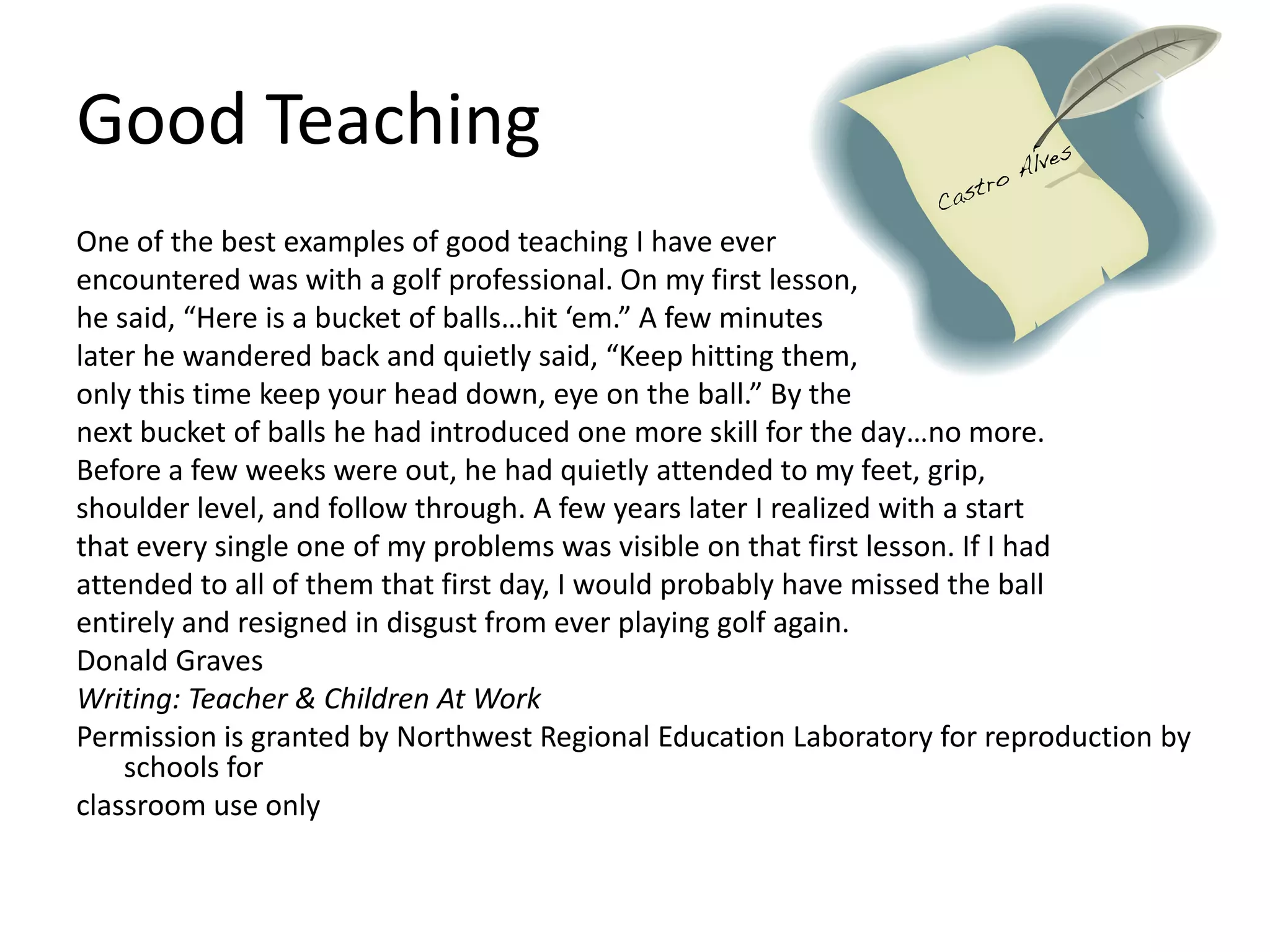 Good TeachingOne of the best examples of good teaching I have everencountered was with a golf professional. On my first lesson,he said, “Here is a bucket of balls…hit ‘em.” A few minuteslater he wandered back and quietly said, “Keep hitting them,only this time keep your head down, eye on the ball.” By thenext bucket of balls he had introduced one more skill for the day…no more.Before a few weeks were out, he had quietly attended to my feet, grip,shoulder level, and follow through. A few years later I realized with a startthat every single one of my problems was visible on that first lesson. If I hadattended to all of them that first day, I would probably have missed the ballentirely and resigned in disgust from ever playing golf again.Donald GravesWriting: Teacher & Children At WorkPermission is granted by Northwest Regional Education Laboratory for reproduction by schools forclassroom use only