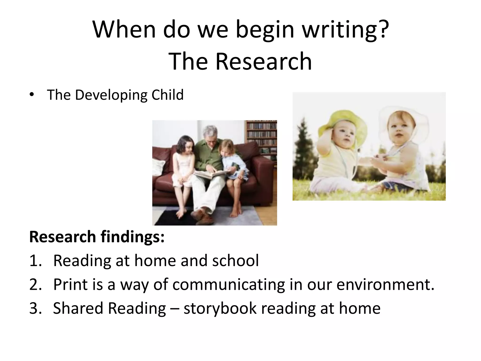 When do we begin writing?The ResearchThe Developing Child Research findings:Reading at home and schoolPrint is a way of communicating in our environment.Shared Reading – storybook reading at home