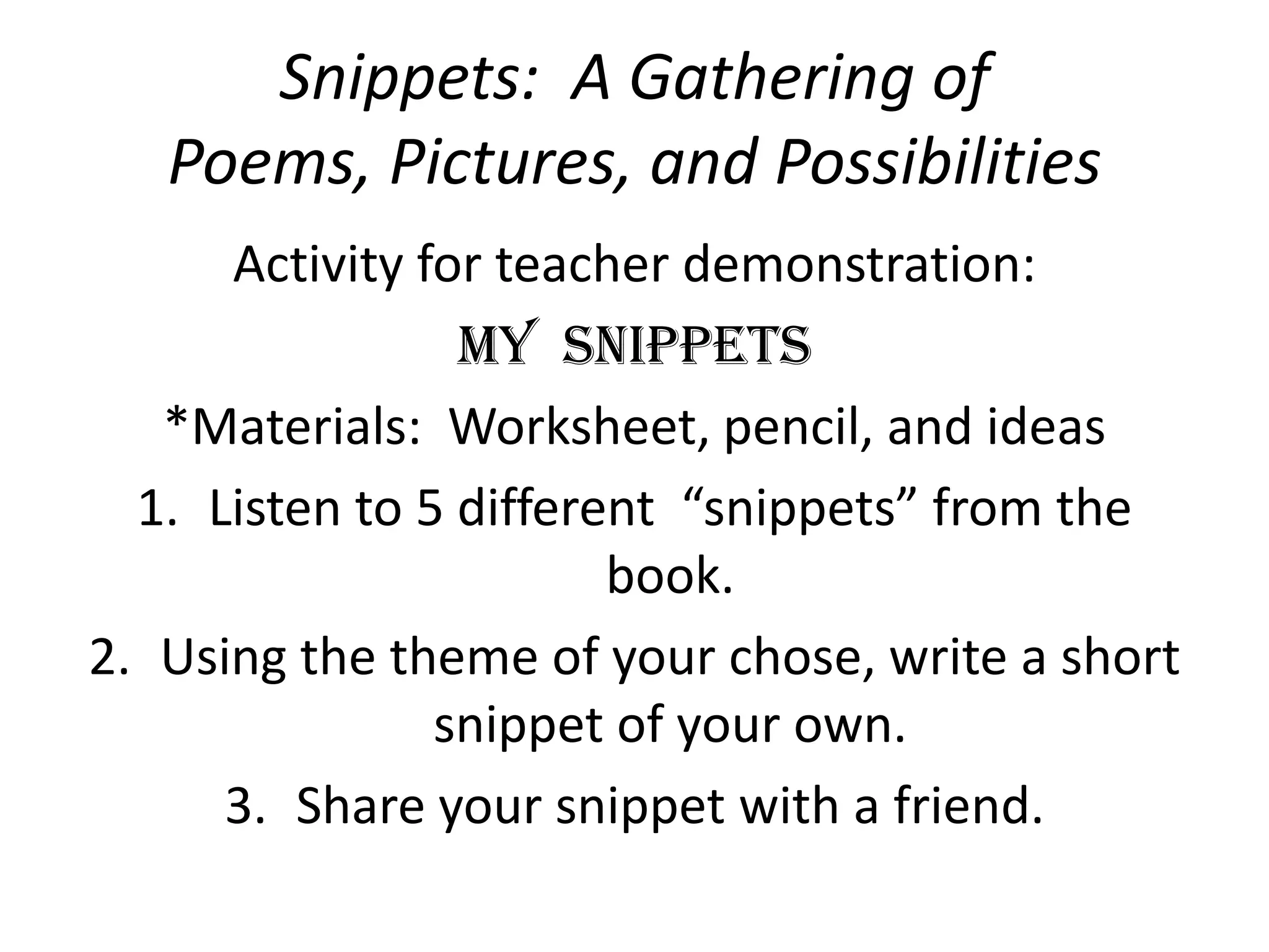 Snippets:  A Gathering of Poems, Pictures, and PossibilitiesActivity for teacher demonstration:My  Snippets*Materials:  Worksheet, pencil, and ideas Listen to 5 different  “snippets” from the book.Using the theme of your chose, write a short snippet of your own.Share your snippet with a friend.