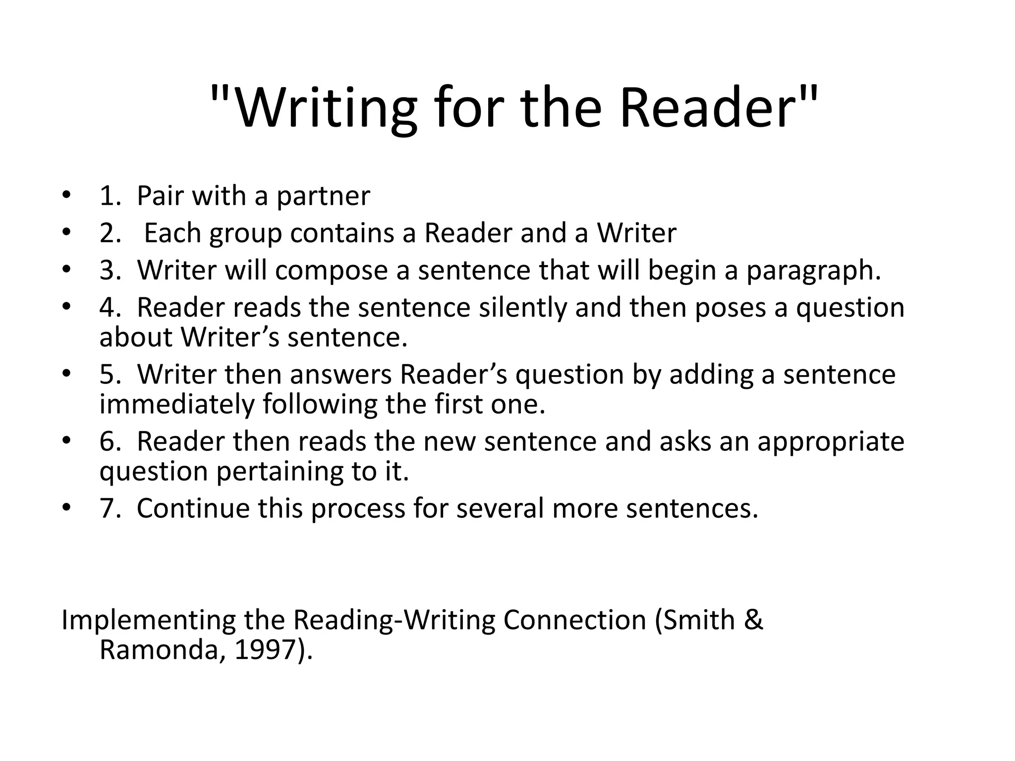  &quot;Writing for the Reader&quot;1.  Pair with a partner2.   Each group contains a Reader and a Writer3.  Writer will compose a sentence that will begin a paragraph.4.  Reader reads the sentence silently and then poses a question about Writer’s sentence.5.  Writer then answers Reader’s question by adding a sentence immediately following the first one.  6.  Reader then reads the new sentence and asks an appropriate question pertaining to it.  7.  Continue this process for several more sentences.Implementing the Reading-Writing Connection (Smith & Ramonda, 1997).