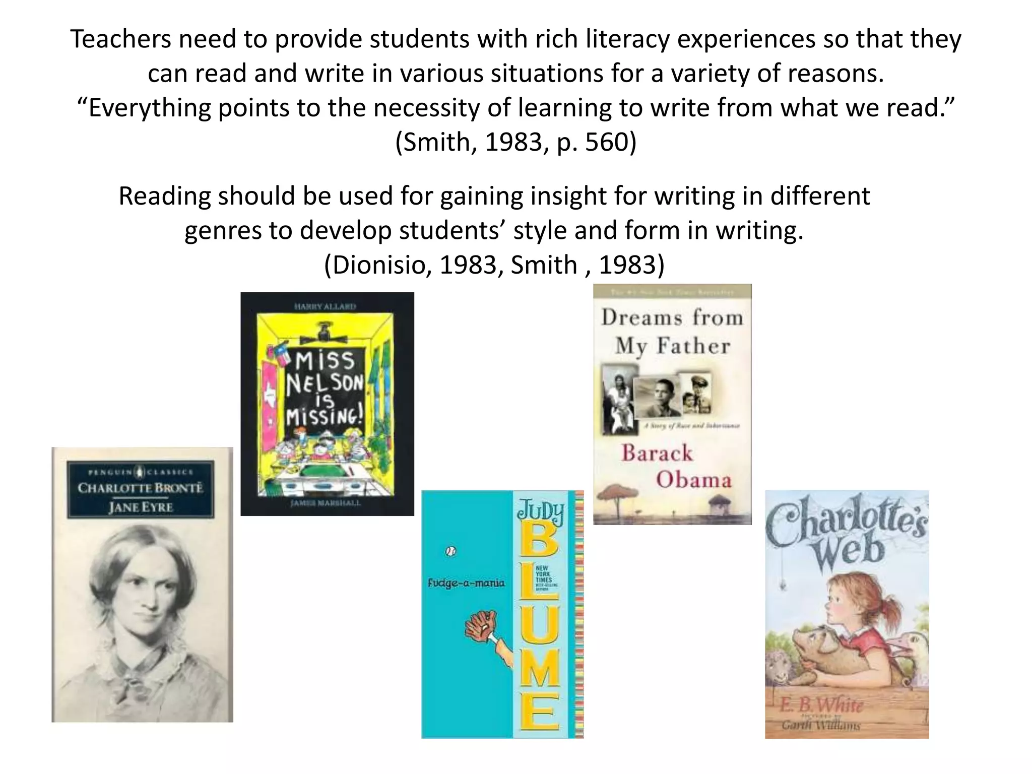 Teachers need to provide students with rich literacy experiences so that they can read and write in various situations for a variety of reasons.“Everything points to the necessity of learning to write from what we read.” (Smith, 1983, p. 560)Reading should be used for gaining insight for writing in different genres to develop students’ style and form in writing.  (Dionisio, 1983, Smith , 1983) 