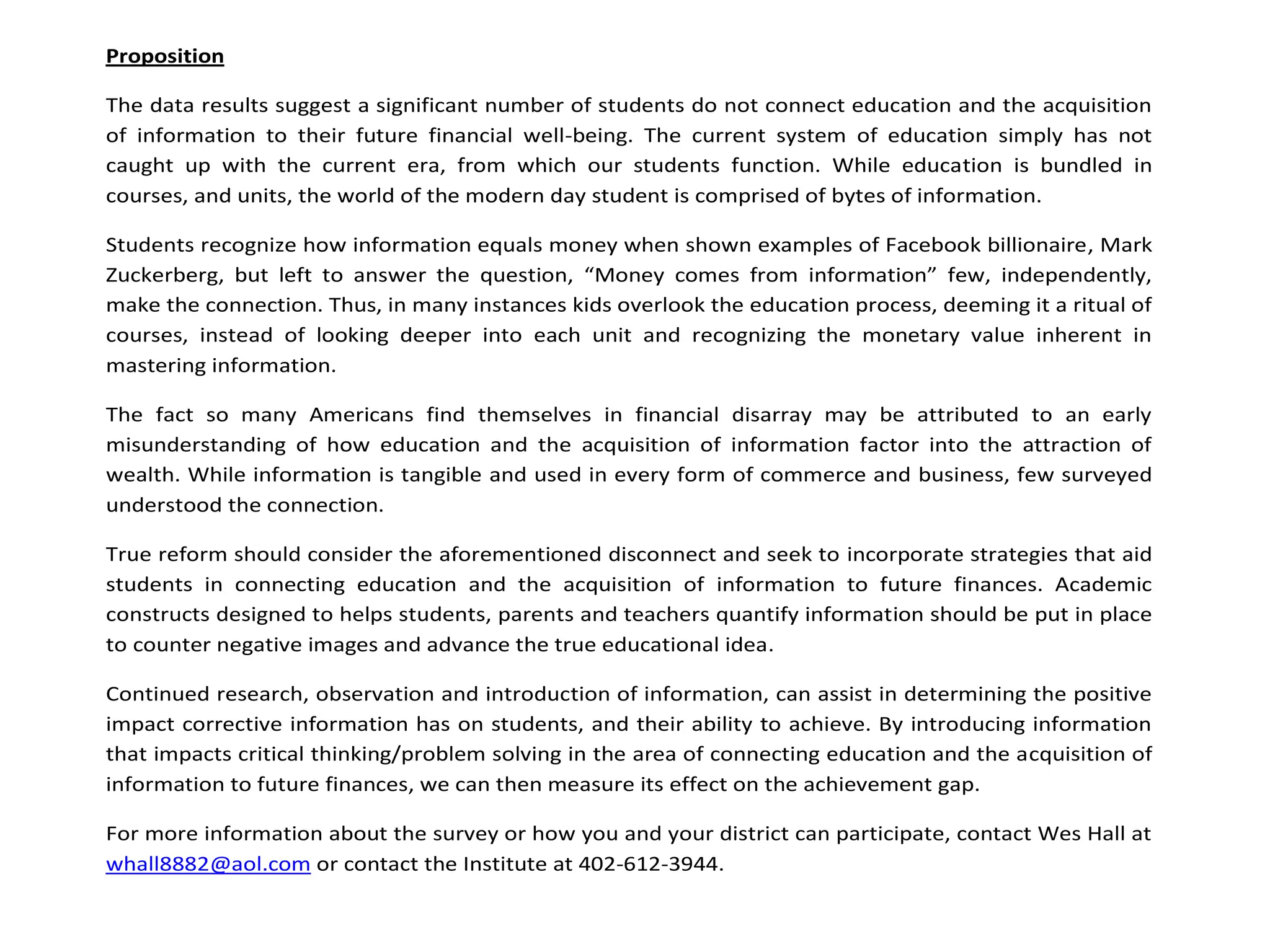 Proposition

The data results suggest a significant number of students do not connect education and the acquisition
of information to their future financial well-being. The current system of education simply has not
caught up with the current era, from which our students function. While education is bundled in
courses, and units, the world of the modern day student is comprised of bytes of information.

Students recognize how information equals money when shown examples of Facebook billionaire, Mark
Zuckerberg, but left to answer the question, “Money comes from information” few, independently,
make the connection. Thus, in many instances kids overlook the education process, deeming it a ritual of
courses, instead of looking deeper into each unit and recognizing the monetary value inherent in
mastering information.

The fact so many Americans find themselves in financial disarray may be attributed to an early
misunderstanding of how education and the acquisition of information factor into the attraction of
wealth. While information is tangible and used in every form of commerce and business, few surveyed
understood the connection.

True reform should consider the aforementioned disconnect and seek to incorporate strategies that aid
students in connecting education and the acquisition of information to future finances. Academic
constructs designed to helps students, parents and teachers quantify information should be put in place
to counter negative images and advance the true educational idea.

Continued research, observation and introduction of information, can assist in determining the positive
impact corrective information has on students, and their ability to achieve. By introducing information
that impacts critical thinking/problem solving in the area of connecting education and the acquisition of
information to future finances, we can then measure its effect on the achievement gap.

For more information about the survey or how you and your district can participate, contact Wes Hall at
whall8882@aol.com or contact the Institute at 402-612-3944.
 