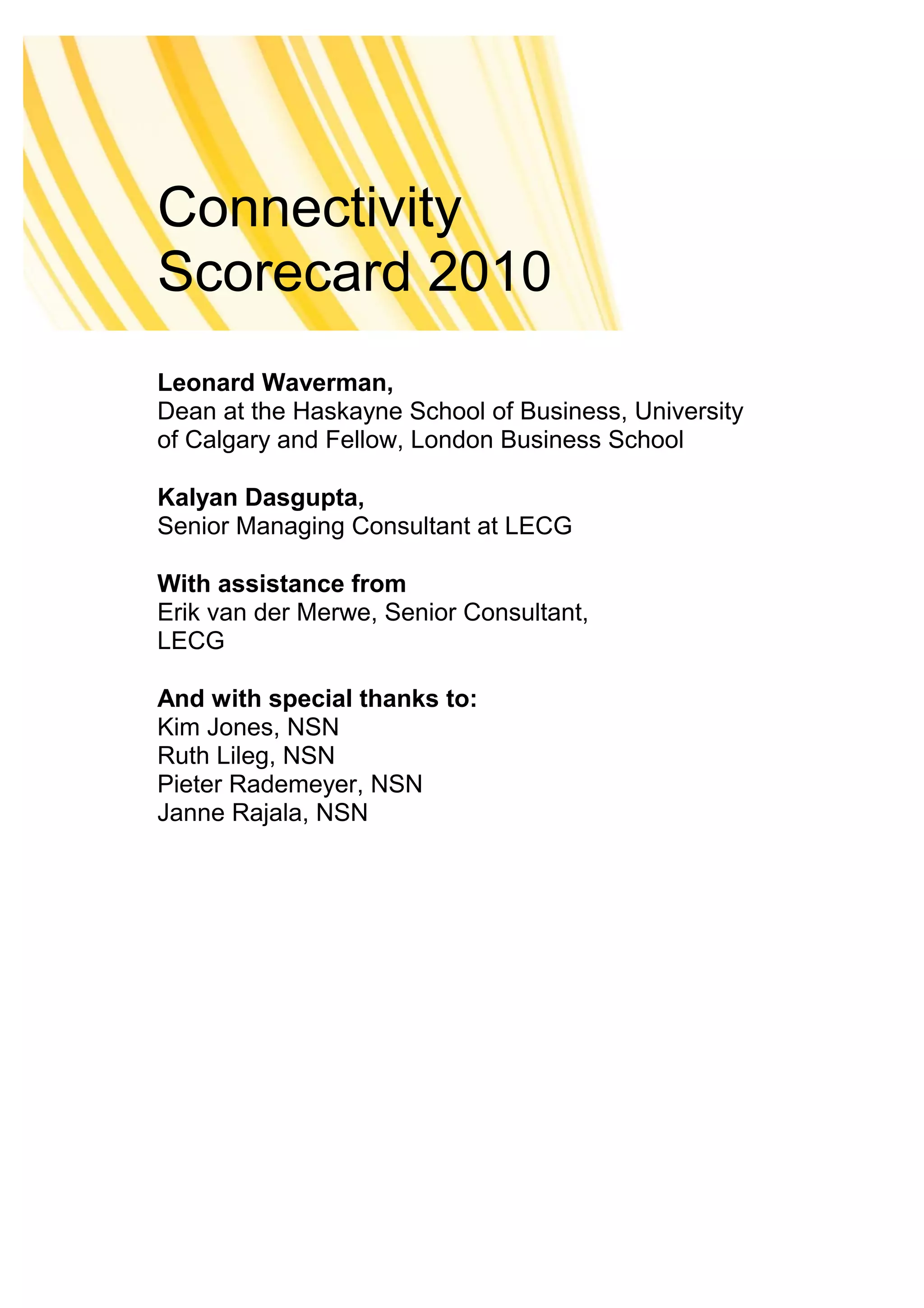 Connectivity
Scorecard 2010
Leonard Waverman,
Dean at the Haskayne School of Business, University
of Calgary and Fellow, London Business School

Kalyan Dasgupta,
Senior Managing Consultant at LECG

With assistance from
Erik van der Merwe, Senior Consultant,
LECG

And with special thanks to:
Kim Jones, NSN
Ruth Lileg, NSN
Pieter Rademeyer, NSN
Janne Rajala, NSN
 