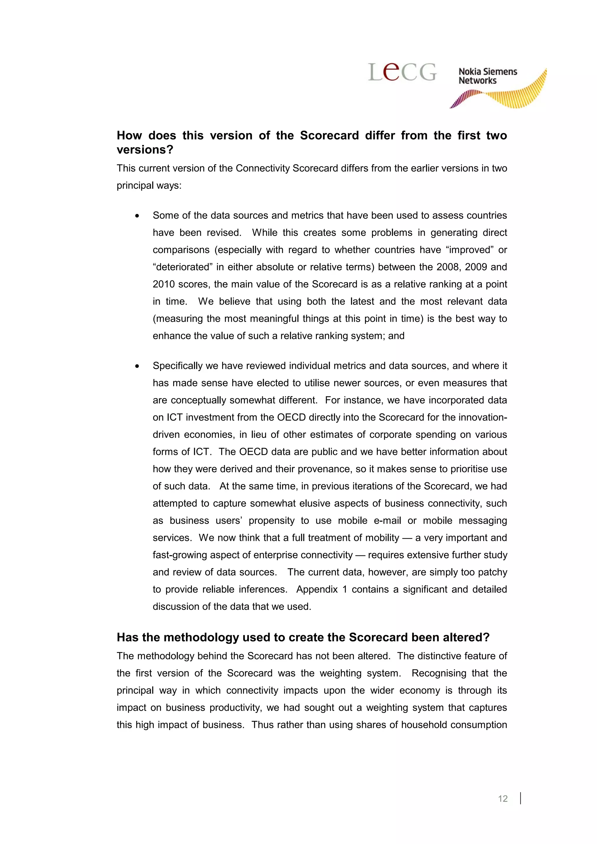 How does this version of the Scorecard differ from the first two
versions?
This current version of the Connectivity Scorecard differs from the earlier versions in two
principal ways:

    •   Some of the data sources and metrics that have been used to assess countries
        have been revised.     While this creates some problems in generating direct
        comparisons (especially with regard to whether countries have “improved” or
        “deteriorated” in either absolute or relative terms) between the 2008, 2009 and
        2010 scores, the main value of the Scorecard is as a relative ranking at a point
        in time.   We believe that using both the latest and the most relevant data
        (measuring the most meaningful things at this point in time) is the best way to
        enhance the value of such a relative ranking system; and

    •   Specifically we have reviewed individual metrics and data sources, and where it
        has made sense have elected to utilise newer sources, or even measures that
        are conceptually somewhat different. For instance, we have incorporated data
        on ICT investment from the OECD directly into the Scorecard for the innovation-
        driven economies, in lieu of other estimates of corporate spending on various
        forms of ICT. The OECD data are public and we have better information about
        how they were derived and their provenance, so it makes sense to prioritise use
        of such data. At the same time, in previous iterations of the Scorecard, we had
        attempted to capture somewhat elusive aspects of business connectivity, such
        as business users’ propensity to use mobile e-mail or mobile messaging
        services. We now think that a full treatment of mobility — a very important and
        fast-growing aspect of enterprise connectivity — requires extensive further study
        and review of data sources.    The current data, however, are simply too patchy
        to provide reliable inferences. Appendix 1 contains a significant and detailed
        discussion of the data that we used.


Has the methodology used to create the Scorecard been altered?
The methodology behind the Scorecard has not been altered. The distinctive feature of
the first version of the Scorecard was the weighting system.        Recognising that the
principal way in which connectivity impacts upon the wider economy is through its
impact on business productivity, we had sought out a weighting system that captures
this high impact of business. Thus rather than using shares of household consumption




                                                                                        12
 