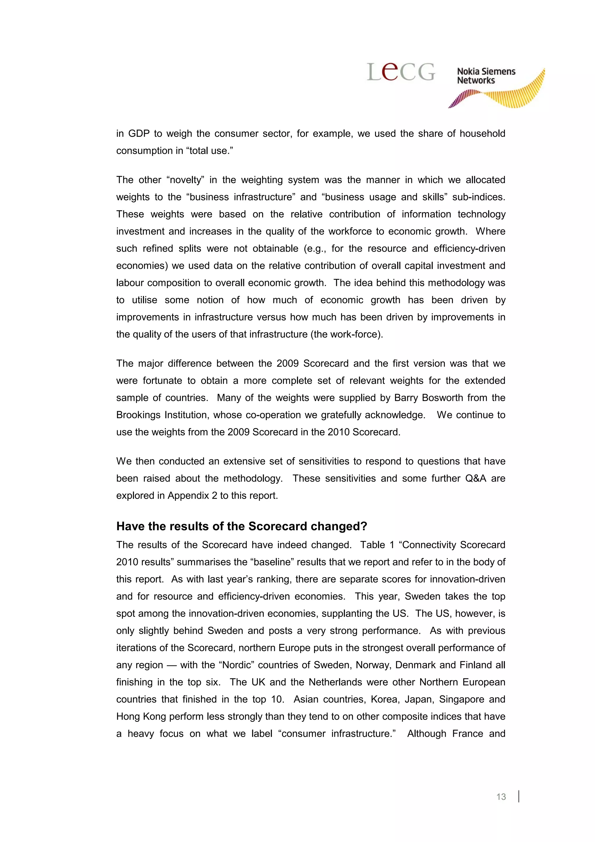 in GDP to weigh the consumer sector, for example, we used the share of household
consumption in “total use.”

The other “novelty” in the weighting system was the manner in which we allocated
weights to the “business infrastructure” and “business usage and skills” sub-indices.
These weights were based on the relative contribution of information technology
investment and increases in the quality of the workforce to economic growth. Where
such refined splits were not obtainable (e.g., for the resource and efficiency-driven
economies) we used data on the relative contribution of overall capital investment and
labour composition to overall economic growth. The idea behind this methodology was
to utilise some notion of how much of economic growth has been driven by
improvements in infrastructure versus how much has been driven by improvements in
the quality of the users of that infrastructure (the work-force).

The major difference between the 2009 Scorecard and the first version was that we
were fortunate to obtain a more complete set of relevant weights for the extended
sample of countries. Many of the weights were supplied by Barry Bosworth from the
Brookings Institution, whose co-operation we gratefully acknowledge.      We continue to
use the weights from the 2009 Scorecard in the 2010 Scorecard.

We then conducted an extensive set of sensitivities to respond to questions that have
been raised about the methodology. These sensitivities and some further Q&A are
explored in Appendix 2 to this report.


Have the results of the Scorecard changed?
The results of the Scorecard have indeed changed. Table 1 “Connectivity Scorecard
2010 results” summarises the “baseline” results that we report and refer to in the body of
this report. As with last year’s ranking, there are separate scores for innovation-driven
and for resource and efficiency-driven economies. This year, Sweden takes the top
spot among the innovation-driven economies, supplanting the US. The US, however, is
only slightly behind Sweden and posts a very strong performance. As with previous
iterations of the Scorecard, northern Europe puts in the strongest overall performance of
any region — with the “Nordic” countries of Sweden, Norway, Denmark and Finland all
finishing in the top six. The UK and the Netherlands were other Northern European
countries that finished in the top 10. Asian countries, Korea, Japan, Singapore and
Hong Kong perform less strongly than they tend to on other composite indices that have
a heavy focus on what we label “consumer infrastructure.”           Although France and




                                                                                       13
 