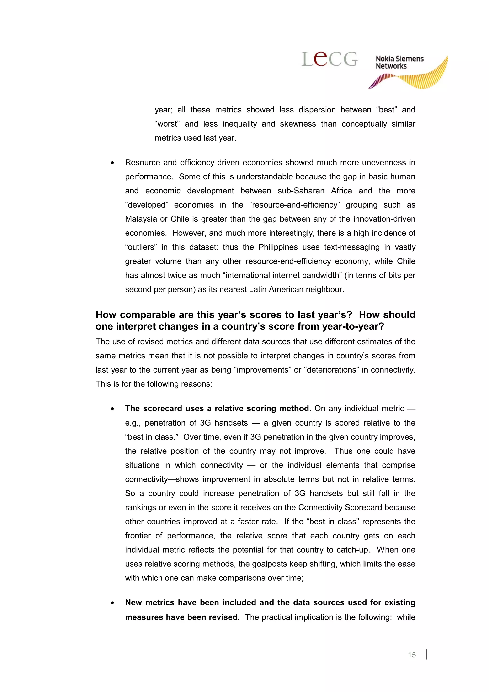 year; all these metrics showed less dispersion between “best” and
                 “worst” and less inequality and skewness than conceptually similar
                 metrics used last year.

    •   Resource and efficiency driven economies showed much more unevenness in
        performance. Some of this is understandable because the gap in basic human
        and economic development between sub-Saharan Africa and the more
        “developed” economies in the “resource-and-efficiency” grouping such as
        Malaysia or Chile is greater than the gap between any of the innovation-driven
        economies. However, and much more interestingly, there is a high incidence of
        “outliers” in this dataset: thus the Philippines uses text-messaging in vastly
        greater volume than any other resource-end-efficiency economy, while Chile
        has almost twice as much “international internet bandwidth” (in terms of bits per
        second per person) as its nearest Latin American neighbour.


How comparable are this year’s scores to last year’s? How should
one interpret changes in a country’s score from year-to-year?
The use of revised metrics and different data sources that use different estimates of the
same metrics mean that it is not possible to interpret changes in country’s scores from
last year to the current year as being “improvements” or “deteriorations” in connectivity.
This is for the following reasons:

    •   The scorecard uses a relative scoring method. On any individual metric —
        e.g., penetration of 3G handsets — a given country is scored relative to the
        “best in class.” Over time, even if 3G penetration in the given country improves,
        the relative position of the country may not improve. Thus one could have
        situations in which connectivity — or the individual elements that comprise
        connectivity—shows improvement in absolute terms but not in relative terms.
        So a country could increase penetration of 3G handsets but still fall in the
        rankings or even in the score it receives on the Connectivity Scorecard because
        other countries improved at a faster rate. If the “best in class” represents the
        frontier of performance, the relative score that each country gets on each
        individual metric reflects the potential for that country to catch-up. When one
        uses relative scoring methods, the goalposts keep shifting, which limits the ease
        with which one can make comparisons over time;

    •   New metrics have been included and the data sources used for existing
        measures have been revised. The practical implication is the following: while



                                                                                       15
 