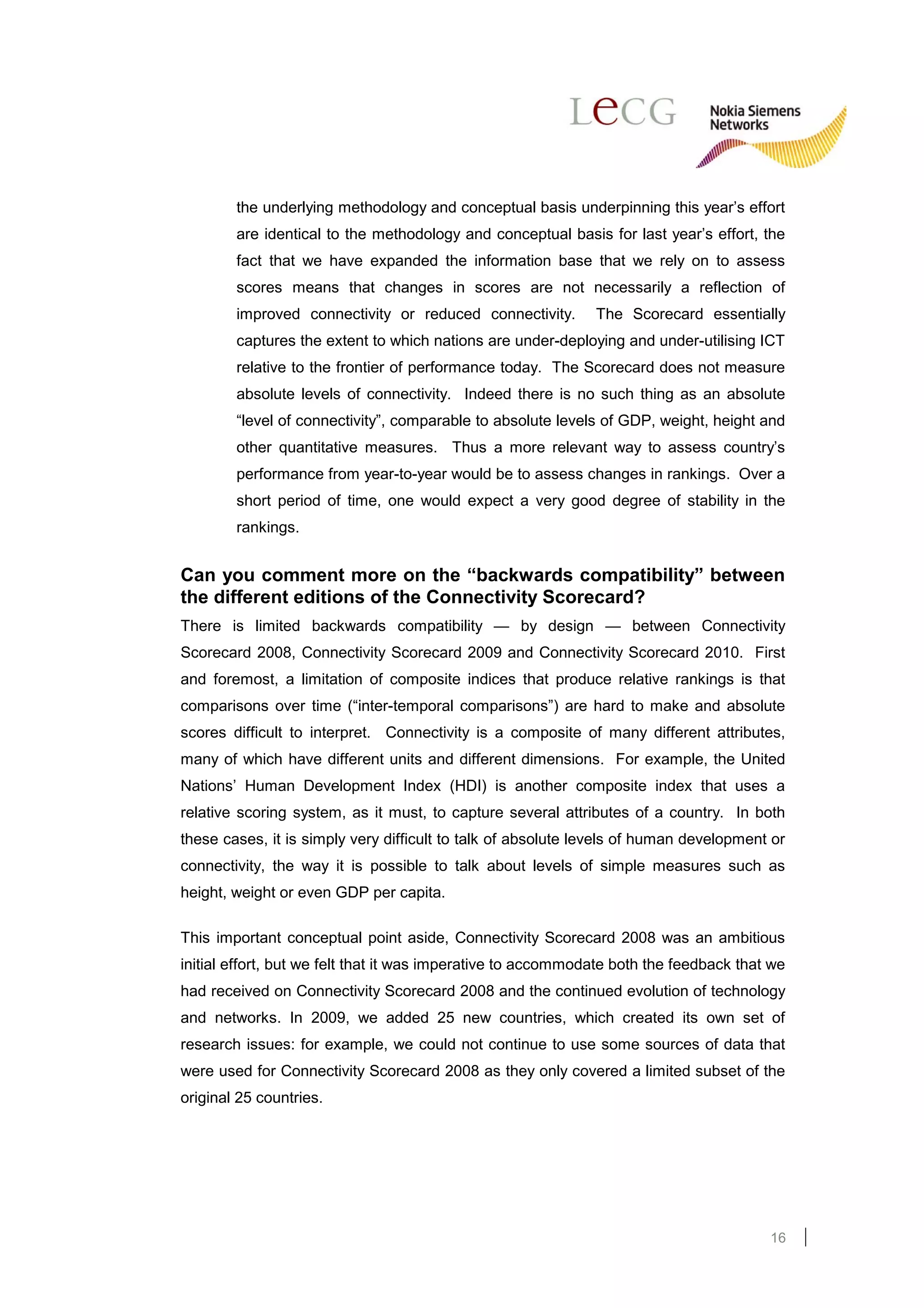 the underlying methodology and conceptual basis underpinning this year’s effort
        are identical to the methodology and conceptual basis for last year’s effort, the
        fact that we have expanded the information base that we rely on to assess
        scores means that changes in scores are not necessarily a reflection of
        improved connectivity or reduced connectivity.        The Scorecard essentially
        captures the extent to which nations are under-deploying and under-utilising ICT
        relative to the frontier of performance today. The Scorecard does not measure
        absolute levels of connectivity. Indeed there is no such thing as an absolute
        “level of connectivity”, comparable to absolute levels of GDP, weight, height and
        other quantitative measures. Thus a more relevant way to assess country’s
        performance from year-to-year would be to assess changes in rankings. Over a
        short period of time, one would expect a very good degree of stability in the
        rankings.


Can you comment more on the “backwards compatibility” between
the different editions of the Connectivity Scorecard?
There is limited backwards compatibility — by design — between Connectivity
Scorecard 2008, Connectivity Scorecard 2009 and Connectivity Scorecard 2010. First
and foremost, a limitation of composite indices that produce relative rankings is that
comparisons over time (“inter-temporal comparisons”) are hard to make and absolute
scores difficult to interpret. Connectivity is a composite of many different attributes,
many of which have different units and different dimensions. For example, the United
Nations’ Human Development Index (HDI) is another composite index that uses a
relative scoring system, as it must, to capture several attributes of a country. In both
these cases, it is simply very difficult to talk of absolute levels of human development or
connectivity, the way it is possible to talk about levels of simple measures such as
height, weight or even GDP per capita.

This important conceptual point aside, Connectivity Scorecard 2008 was an ambitious
initial effort, but we felt that it was imperative to accommodate both the feedback that we
had received on Connectivity Scorecard 2008 and the continued evolution of technology
and networks. In 2009, we added 25 new countries, which created its own set of
research issues: for example, we could not continue to use some sources of data that
were used for Connectivity Scorecard 2008 as they only covered a limited subset of the
original 25 countries.




                                                                                        16
 