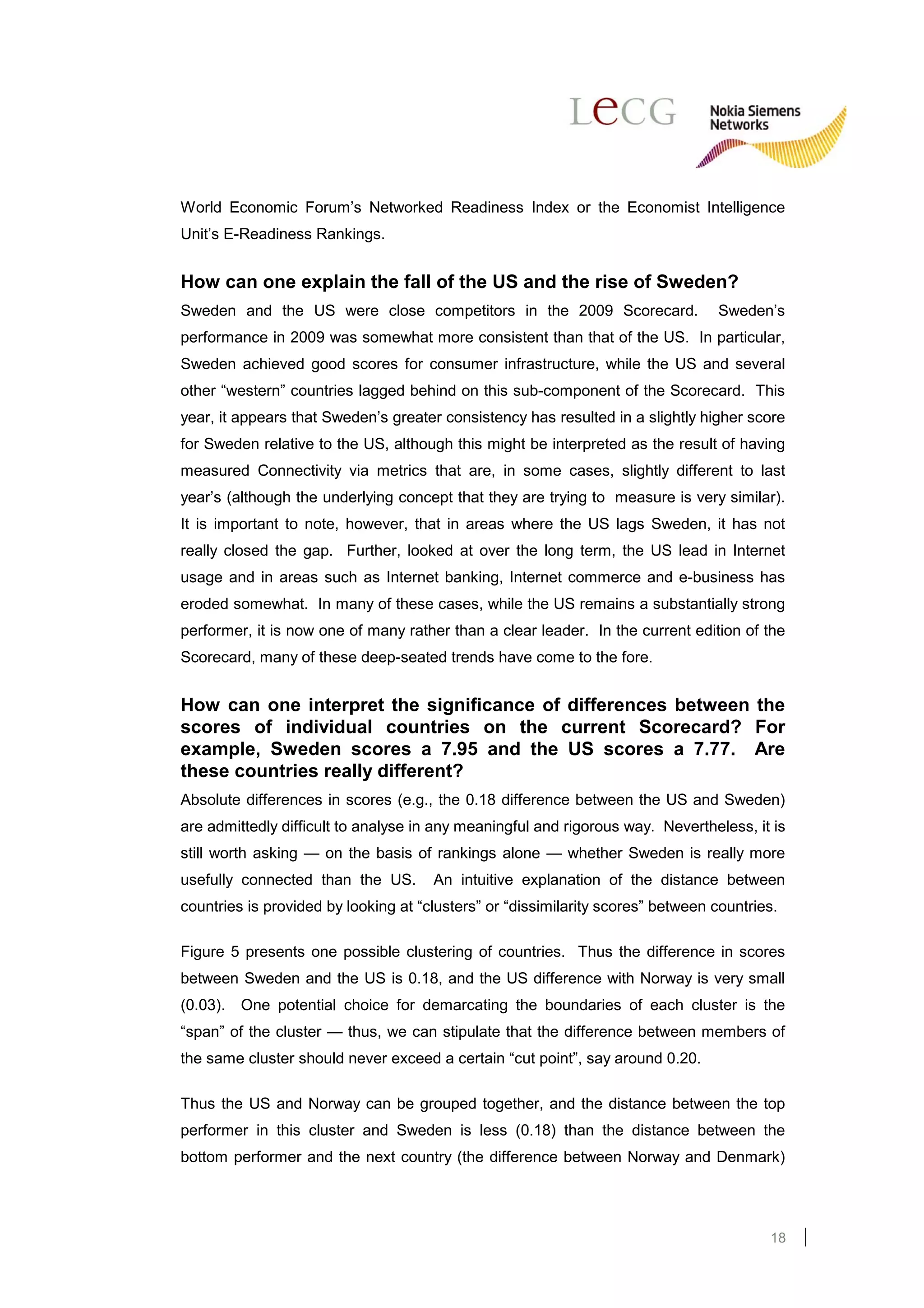 World Economic Forum’s Networked Readiness Index or the Economist Intelligence
Unit’s E-Readiness Rankings.


How can one explain the fall of the US and the rise of Sweden?
Sweden and the US were close competitors in the 2009 Scorecard.                  Sweden’s
performance in 2009 was somewhat more consistent than that of the US. In particular,
Sweden achieved good scores for consumer infrastructure, while the US and several
other “western” countries lagged behind on this sub-component of the Scorecard. This
year, it appears that Sweden’s greater consistency has resulted in a slightly higher score
for Sweden relative to the US, although this might be interpreted as the result of having
measured Connectivity via metrics that are, in some cases, slightly different to last
year’s (although the underlying concept that they are trying to measure is very similar).
It is important to note, however, that in areas where the US lags Sweden, it has not
really closed the gap. Further, looked at over the long term, the US lead in Internet
usage and in areas such as Internet banking, Internet commerce and e-business has
eroded somewhat. In many of these cases, while the US remains a substantially strong
performer, it is now one of many rather than a clear leader. In the current edition of the
Scorecard, many of these deep-seated trends have come to the fore.


How can one interpret the significance of differences between the
scores of individual countries on the current Scorecard? For
example, Sweden scores a 7.95 and the US scores a 7.77. Are
these countries really different?
Absolute differences in scores (e.g., the 0.18 difference between the US and Sweden)
are admittedly difficult to analyse in any meaningful and rigorous way. Nevertheless, it is
still worth asking — on the basis of rankings alone — whether Sweden is really more
usefully connected than the US.       An intuitive explanation of the distance between
countries is provided by looking at “clusters” or “dissimilarity scores” between countries.

Figure 5 presents one possible clustering of countries. Thus the difference in scores
between Sweden and the US is 0.18, and the US difference with Norway is very small
(0.03).   One potential choice for demarcating the boundaries of each cluster is the
“span” of the cluster — thus, we can stipulate that the difference between members of
the same cluster should never exceed a certain “cut point”, say around 0.20.

Thus the US and Norway can be grouped together, and the distance between the top
performer in this cluster and Sweden is less (0.18) than the distance between the
bottom performer and the next country (the difference between Norway and Denmark)




                                                                                         18
 