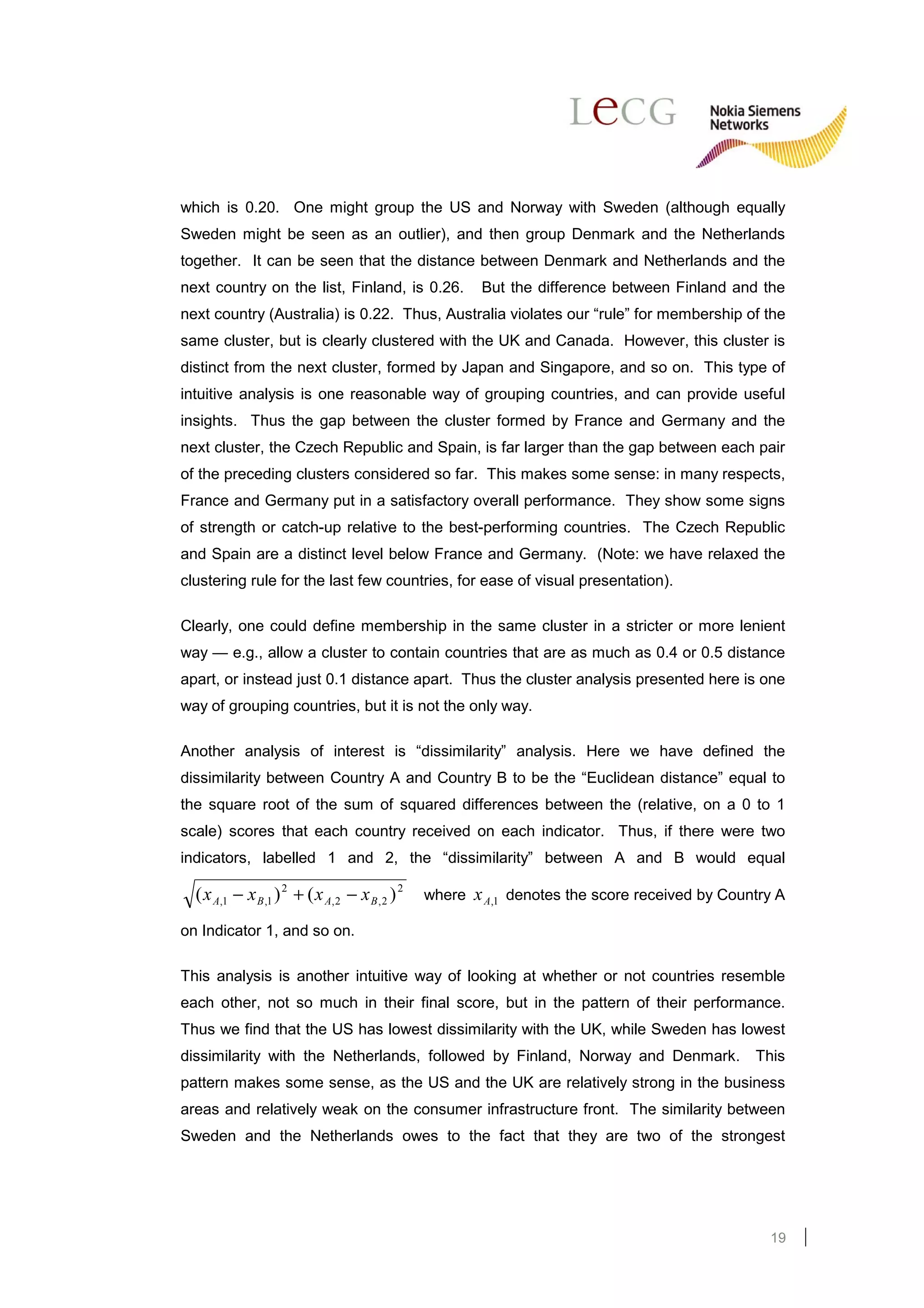 which is 0.20. One might group the US and Norway with Sweden (although equally
Sweden might be seen as an outlier), and then group Denmark and the Netherlands
together. It can be seen that the distance between Denmark and Netherlands and the
next country on the list, Finland, is 0.26.                But the difference between Finland and the
next country (Australia) is 0.22. Thus, Australia violates our “rule” for membership of the
same cluster, but is clearly clustered with the UK and Canada. However, this cluster is
distinct from the next cluster, formed by Japan and Singapore, and so on. This type of
intuitive analysis is one reasonable way of grouping countries, and can provide useful
insights. Thus the gap between the cluster formed by France and Germany and the
next cluster, the Czech Republic and Spain, is far larger than the gap between each pair
of the preceding clusters considered so far. This makes some sense: in many respects,
France and Germany put in a satisfactory overall performance. They show some signs
of strength or catch-up relative to the best-performing countries. The Czech Republic
and Spain are a distinct level below France and Germany. (Note: we have relaxed the
clustering rule for the last few countries, for ease of visual presentation).

Clearly, one could define membership in the same cluster in a stricter or more lenient
way — e.g., allow a cluster to contain countries that are as much as 0.4 or 0.5 distance
apart, or instead just 0.1 distance apart. Thus the cluster analysis presented here is one
way of grouping countries, but it is not the only way.

Another analysis of interest is “dissimilarity” analysis. Here we have defined the
dissimilarity between Country A and Country B to be the “Euclidean distance” equal to
the square root of the sum of squared differences between the (relative, on a 0 to 1
scale) scores that each country received on each indicator. Thus, if there were two
indicators, labelled 1 and 2, the “dissimilarity” between A and B would equal

  ( x A,1 − x B ,1 ) 2 + ( x A, 2 − x B , 2 ) 2   where   x A,1 denotes the score received by Country A
on Indicator 1, and so on.

This analysis is another intuitive way of looking at whether or not countries resemble
each other, not so much in their final score, but in the pattern of their performance.
Thus we find that the US has lowest dissimilarity with the UK, while Sweden has lowest
dissimilarity with the Netherlands, followed by Finland, Norway and Denmark.                      This
pattern makes some sense, as the US and the UK are relatively strong in the business
areas and relatively weak on the consumer infrastructure front. The similarity between
Sweden and the Netherlands owes to the fact that they are two of the strongest




                                                                                                    19
 