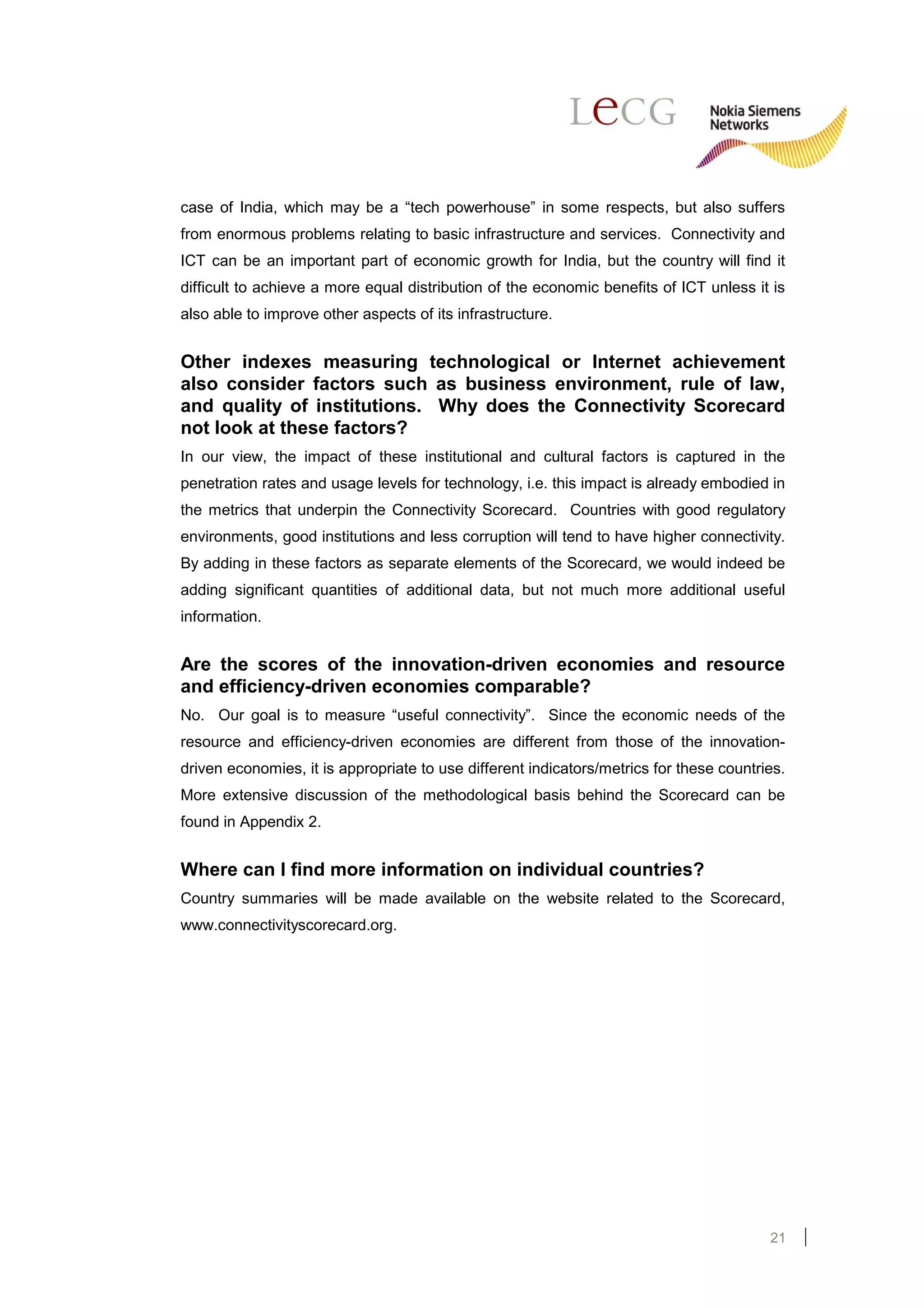 case of India, which may be a “tech powerhouse” in some respects, but also suffers
from enormous problems relating to basic infrastructure and services. Connectivity and
ICT can be an important part of economic growth for India, but the country will find it
difficult to achieve a more equal distribution of the economic benefits of ICT unless it is
also able to improve other aspects of its infrastructure.


Other indexes measuring technological or Internet achievement
also consider factors such as business environment, rule of law,
and quality of institutions. Why does the Connectivity Scorecard
not look at these factors?
In our view, the impact of these institutional and cultural factors is captured in the
penetration rates and usage levels for technology, i.e. this impact is already embodied in
the metrics that underpin the Connectivity Scorecard. Countries with good regulatory
environments, good institutions and less corruption will tend to have higher connectivity.
By adding in these factors as separate elements of the Scorecard, we would indeed be
adding significant quantities of additional data, but not much more additional useful
information.


Are the scores of the innovation-driven economies and resource
and efficiency-driven economies comparable?
No. Our goal is to measure “useful connectivity”. Since the economic needs of the
resource and efficiency-driven economies are different from those of the innovation-
driven economies, it is appropriate to use different indicators/metrics for these countries.
More extensive discussion of the methodological basis behind the Scorecard can be
found in Appendix 2.


Where can I find more information on individual countries?
Country summaries will be made available on the website related to the Scorecard,
www.connectivityscorecard.org.




                                                                                         21
 