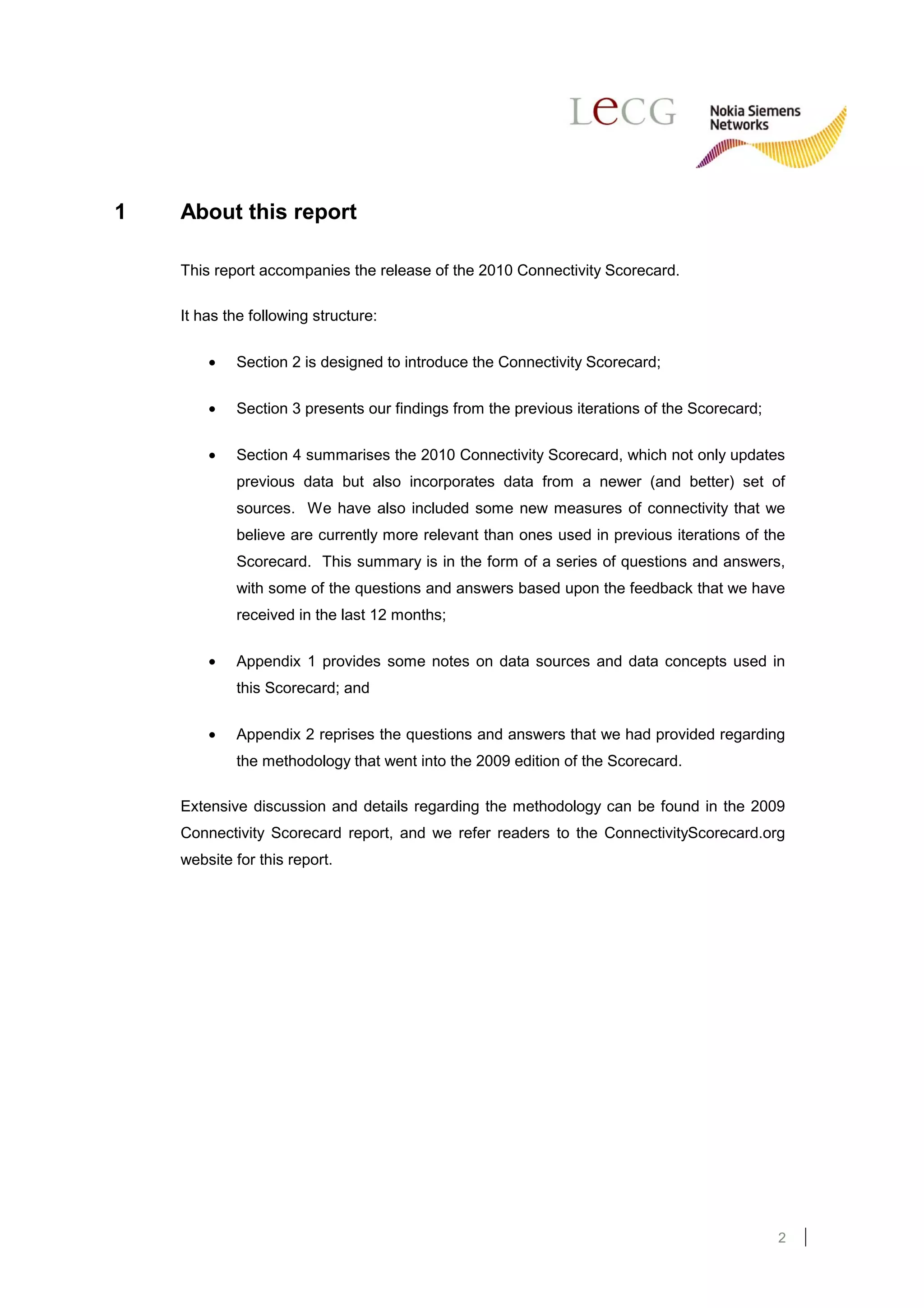 1   About this report

    This report accompanies the release of the 2010 Connectivity Scorecard.

    It has the following structure:

        •   Section 2 is designed to introduce the Connectivity Scorecard;

        •   Section 3 presents our findings from the previous iterations of the Scorecard;

        •   Section 4 summarises the 2010 Connectivity Scorecard, which not only updates
            previous data but also incorporates data from a newer (and better) set of
            sources. We have also included some new measures of connectivity that we
            believe are currently more relevant than ones used in previous iterations of the
            Scorecard. This summary is in the form of a series of questions and answers,
            with some of the questions and answers based upon the feedback that we have
            received in the last 12 months;

        •   Appendix 1 provides some notes on data sources and data concepts used in
            this Scorecard; and

        •   Appendix 2 reprises the questions and answers that we had provided regarding
            the methodology that went into the 2009 edition of the Scorecard.

    Extensive discussion and details regarding the methodology can be found in the 2009
    Connectivity Scorecard report, and we refer readers to the ConnectivityScorecard.org
    website for this report.




                                                                                             2
 