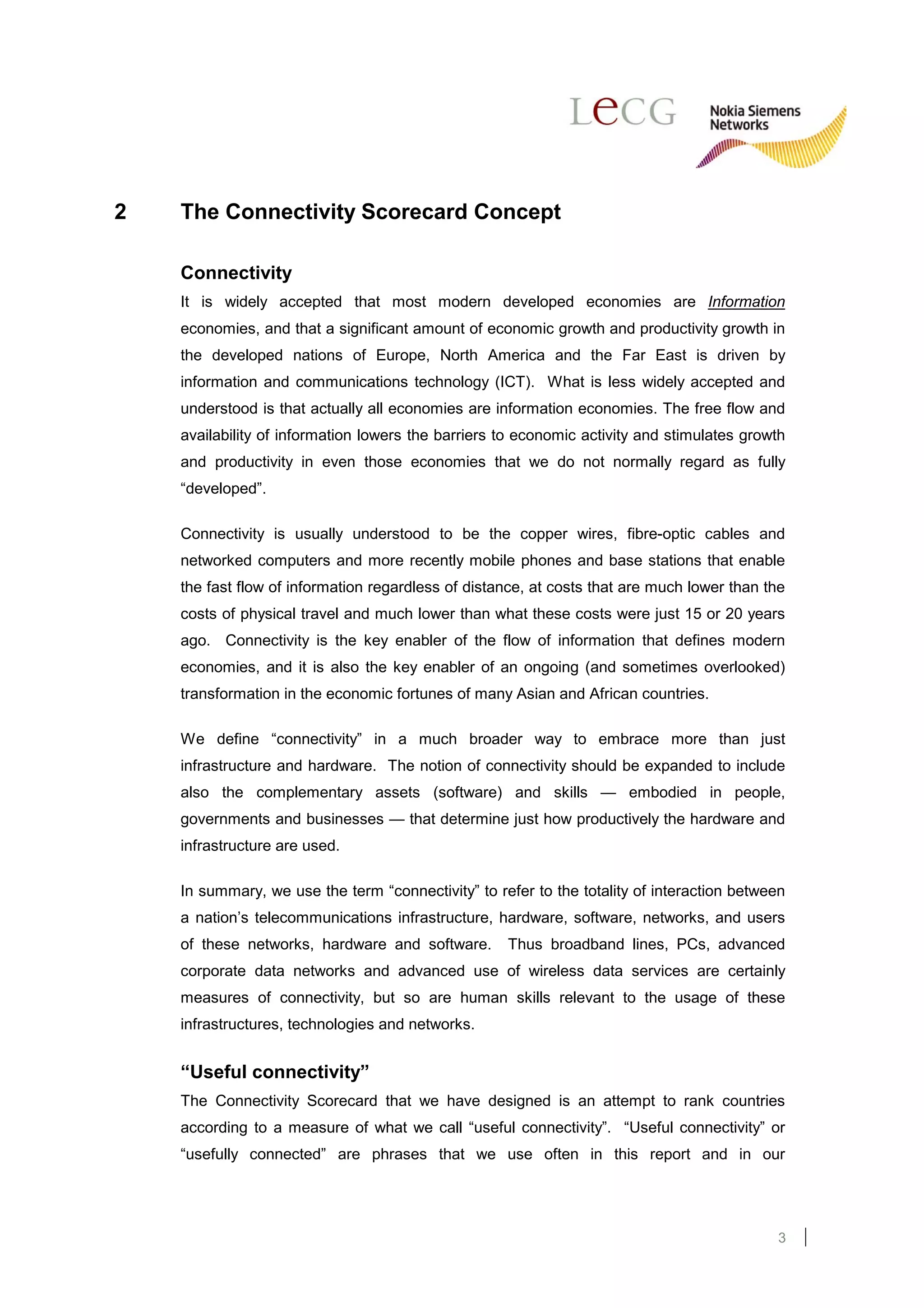 2   The Connectivity Scorecard Concept

    Connectivity
    It is widely accepted that most modern developed economies are Information
    economies, and that a significant amount of economic growth and productivity growth in
    the developed nations of Europe, North America and the Far East is driven by
    information and communications technology (ICT). What is less widely accepted and
    understood is that actually all economies are information economies. The free flow and
    availability of information lowers the barriers to economic activity and stimulates growth
    and productivity in even those economies that we do not normally regard as fully
    “developed”.

    Connectivity is usually understood to be the copper wires, fibre-optic cables and
    networked computers and more recently mobile phones and base stations that enable
    the fast flow of information regardless of distance, at costs that are much lower than the
    costs of physical travel and much lower than what these costs were just 15 or 20 years
    ago. Connectivity is the key enabler of the flow of information that defines modern
    economies, and it is also the key enabler of an ongoing (and sometimes overlooked)
    transformation in the economic fortunes of many Asian and African countries.

    We define “connectivity” in a much broader way to embrace more than just
    infrastructure and hardware. The notion of connectivity should be expanded to include
    also the complementary assets (software) and skills — embodied in people,
    governments and businesses — that determine just how productively the hardware and
    infrastructure are used.

    In summary, we use the term “connectivity” to refer to the totality of interaction between
    a nation’s telecommunications infrastructure, hardware, software, networks, and users
    of these networks, hardware and software.       Thus broadband lines, PCs, advanced
    corporate data networks and advanced use of wireless data services are certainly
    measures of connectivity, but so are human skills relevant to the usage of these
    infrastructures, technologies and networks.


    “Useful connectivity”
    The Connectivity Scorecard that we have designed is an attempt to rank countries
    according to a measure of what we call “useful connectivity”. “Useful connectivity” or
    “usefully connected” are phrases that we use often in this report and in our




                                                                                            3
 