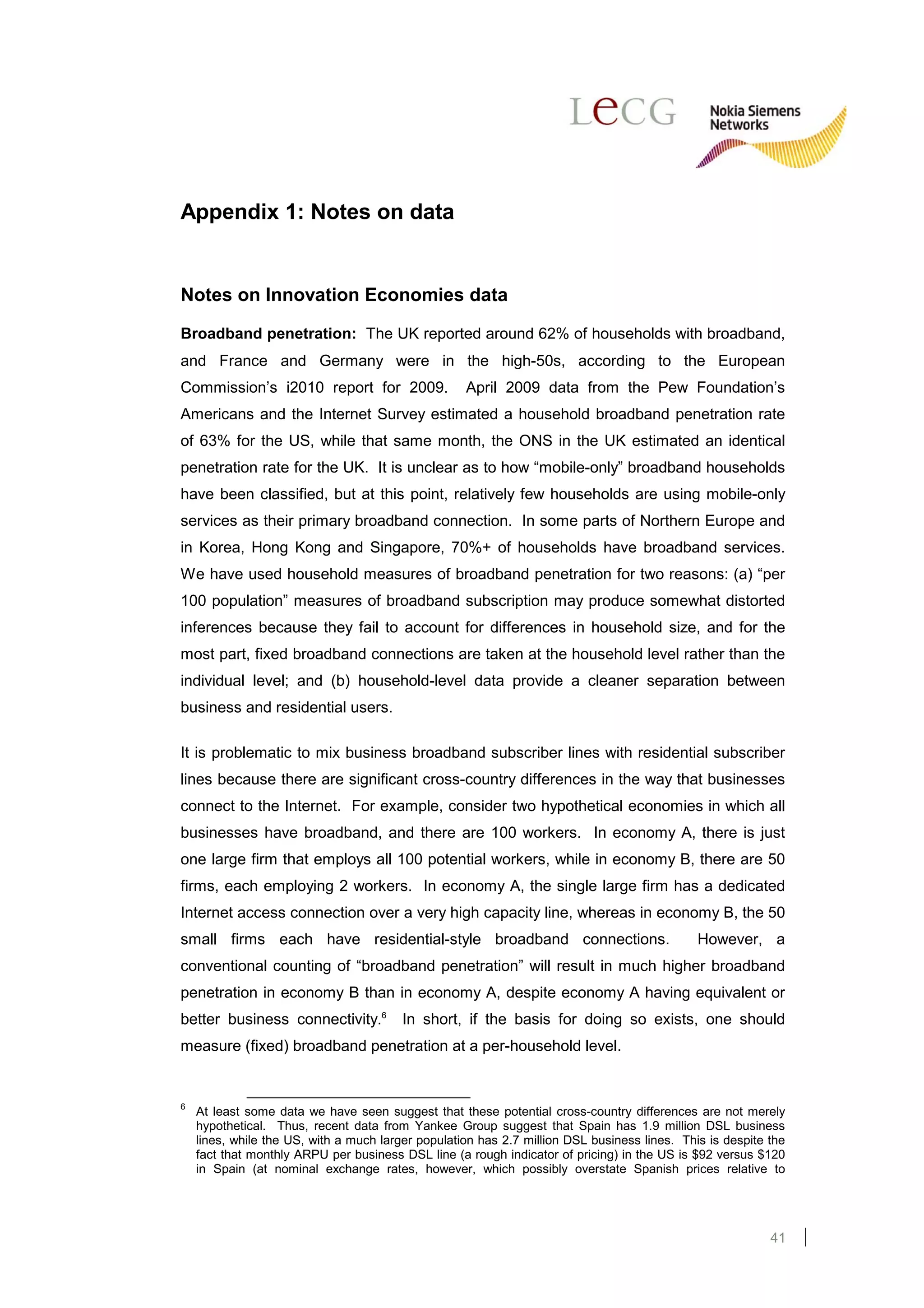 Appendix 1: Notes on data


Notes on Innovation Economies data

Broadband penetration: The UK reported around 62% of households with broadband,
and France and Germany were in the high-50s, according to the European
Commission’s i2010 report for 2009.                 April 2009 data from the Pew Foundation’s
Americans and the Internet Survey estimated a household broadband penetration rate
of 63% for the US, while that same month, the ONS in the UK estimated an identical
penetration rate for the UK. It is unclear as to how “mobile-only” broadband households
have been classified, but at this point, relatively few households are using mobile-only
services as their primary broadband connection. In some parts of Northern Europe and
in Korea, Hong Kong and Singapore, 70%+ of households have broadband services.
We have used household measures of broadband penetration for two reasons: (a) “per
100 population” measures of broadband subscription may produce somewhat distorted
inferences because they fail to account for differences in household size, and for the
most part, fixed broadband connections are taken at the household level rather than the
individual level; and (b) household-level data provide a cleaner separation between
business and residential users.

It is problematic to mix business broadband subscriber lines with residential subscriber
lines because there are significant cross-country differences in the way that businesses
connect to the Internet. For example, consider two hypothetical economies in which all
businesses have broadband, and there are 100 workers. In economy A, there is just
one large firm that employs all 100 potential workers, while in economy B, there are 50
firms, each employing 2 workers. In economy A, the single large firm has a dedicated
Internet access connection over a very high capacity line, whereas in economy B, the 50
small firms each have residential-style broadband connections.                                However, a
conventional counting of “broadband penetration” will result in much higher broadband
penetration in economy B than in economy A, despite economy A having equivalent or
better business connectivity.6           In short, if the basis for doing so exists, one should
measure (fixed) broadband penetration at a per-household level.


6
    At least some data we have seen suggest that these potential cross-country differences are not merely
    hypothetical. Thus, recent data from Yankee Group suggest that Spain has 1.9 million DSL business
    lines, while the US, with a much larger population has 2.7 million DSL business lines. This is despite the
    fact that monthly ARPU per business DSL line (a rough indicator of pricing) in the US is $92 versus $120
    in Spain (at nominal exchange rates, however, which possibly overstate Spanish prices relative to




                                                                                                           41
 