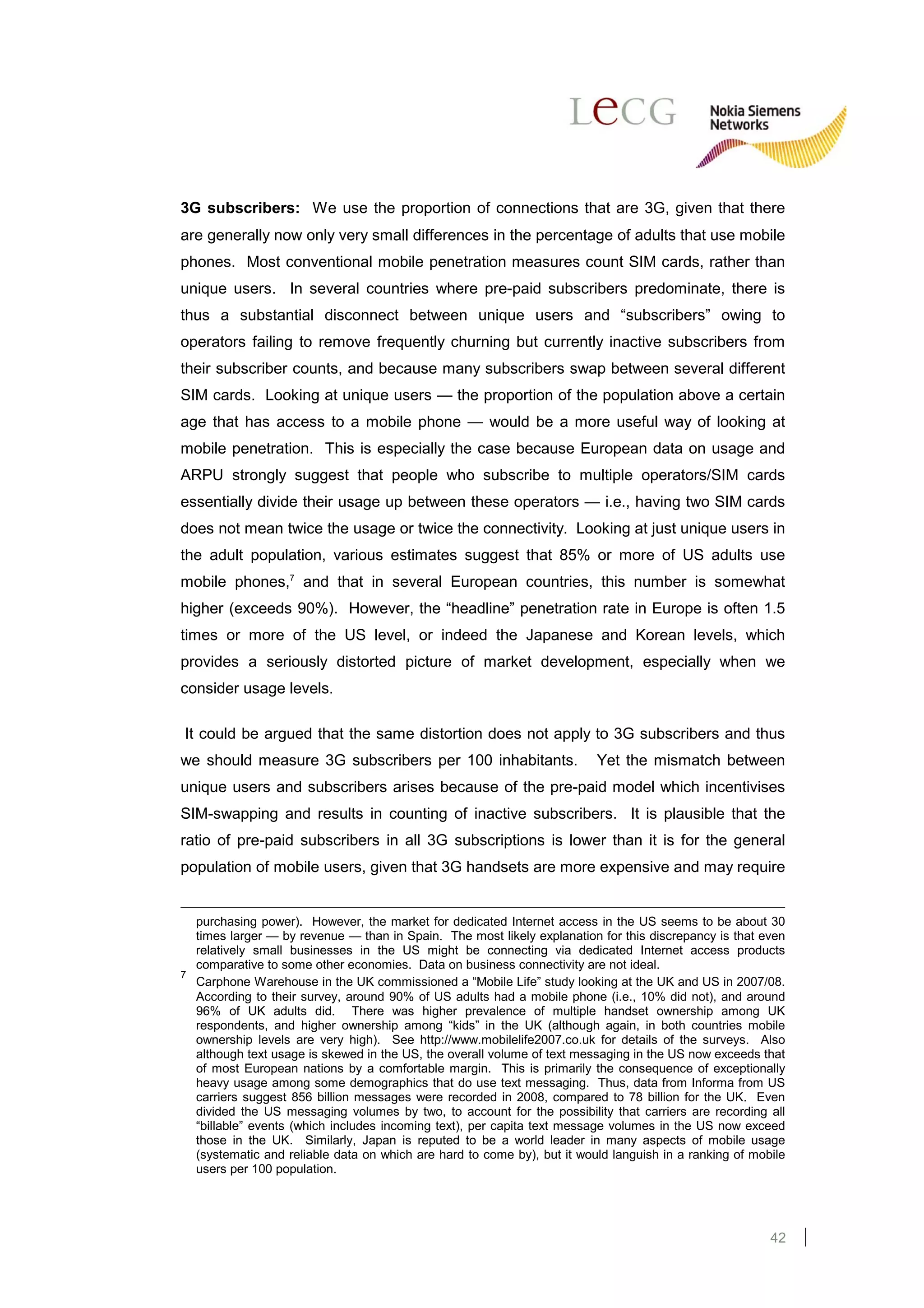 3G subscribers: We use the proportion of connections that are 3G, given that there
are generally now only very small differences in the percentage of adults that use mobile
phones. Most conventional mobile penetration measures count SIM cards, rather than
unique users. In several countries where pre-paid subscribers predominate, there is
thus a substantial disconnect between unique users and “subscribers” owing to
operators failing to remove frequently churning but currently inactive subscribers from
their subscriber counts, and because many subscribers swap between several different
SIM cards. Looking at unique users — the proportion of the population above a certain
age that has access to a mobile phone — would be a more useful way of looking at
mobile penetration. This is especially the case because European data on usage and
ARPU strongly suggest that people who subscribe to multiple operators/SIM cards
essentially divide their usage up between these operators — i.e., having two SIM cards
does not mean twice the usage or twice the connectivity. Looking at just unique users in
the adult population, various estimates suggest that 85% or more of US adults use
mobile phones,7 and that in several European countries, this number is somewhat
higher (exceeds 90%). However, the “headline” penetration rate in Europe is often 1.5
times or more of the US level, or indeed the Japanese and Korean levels, which
provides a seriously distorted picture of market development, especially when we
consider usage levels.

It could be argued that the same distortion does not apply to 3G subscribers and thus
we should measure 3G subscribers per 100 inhabitants.                    Yet the mismatch between
unique users and subscribers arises because of the pre-paid model which incentivises
SIM-swapping and results in counting of inactive subscribers. It is plausible that the
ratio of pre-paid subscribers in all 3G subscriptions is lower than it is for the general
population of mobile users, given that 3G handsets are more expensive and may require


  purchasing power). However, the market for dedicated Internet access in the US seems to be about 30
  times larger — by revenue — than in Spain. The most likely explanation for this discrepancy is that even
  relatively small businesses in the US might be connecting via dedicated Internet access products
  comparative to some other economies. Data on business connectivity are not ideal.
7
  Carphone Warehouse in the UK commissioned a “Mobile Life” study looking at the UK and US in 2007/08.
  According to their survey, around 90% of US adults had a mobile phone (i.e., 10% did not), and around
  96% of UK adults did. There was higher prevalence of multiple handset ownership among UK
  respondents, and higher ownership among “kids” in the UK (although again, in both countries mobile
  ownership levels are very high). See http://www.mobilelife2007.co.uk for details of the surveys. Also
  although text usage is skewed in the US, the overall volume of text messaging in the US now exceeds that
  of most European nations by a comfortable margin. This is primarily the consequence of exceptionally
  heavy usage among some demographics that do use text messaging. Thus, data from Informa from US
  carriers suggest 856 billion messages were recorded in 2008, compared to 78 billion for the UK. Even
  divided the US messaging volumes by two, to account for the possibility that carriers are recording all
  “billable” events (which includes incoming text), per capita text message volumes in the US now exceed
  those in the UK. Similarly, Japan is reputed to be a world leader in many aspects of mobile usage
  (systematic and reliable data on which are hard to come by), but it would languish in a ranking of mobile
  users per 100 population.




                                                                                                        42
 