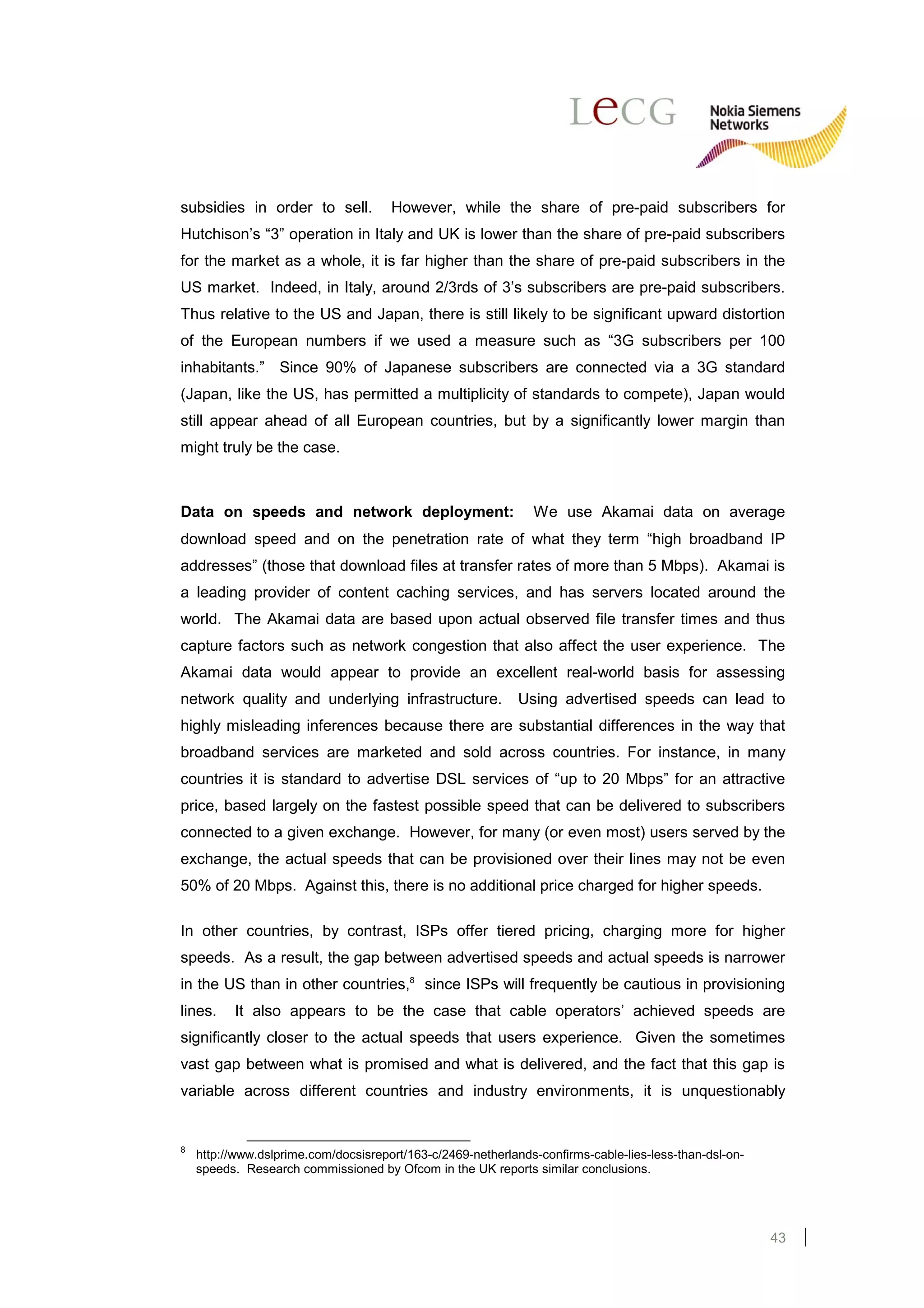 subsidies in order to sell.           However, while the share of pre-paid subscribers for
Hutchison’s “3” operation in Italy and UK is lower than the share of pre-paid subscribers
for the market as a whole, it is far higher than the share of pre-paid subscribers in the
US market. Indeed, in Italy, around 2/3rds of 3’s subscribers are pre-paid subscribers.
Thus relative to the US and Japan, there is still likely to be significant upward distortion
of the European numbers if we used a measure such as “3G subscribers per 100
inhabitants.” Since 90% of Japanese subscribers are connected via a 3G standard
(Japan, like the US, has permitted a multiplicity of standards to compete), Japan would
still appear ahead of all European countries, but by a significantly lower margin than
might truly be the case.



Data on speeds and network deployment:                         We use Akamai data on average
download speed and on the penetration rate of what they term “high broadband IP
addresses” (those that download files at transfer rates of more than 5 Mbps). Akamai is
a leading provider of content caching services, and has servers located around the
world. The Akamai data are based upon actual observed file transfer times and thus
capture factors such as network congestion that also affect the user experience. The
Akamai data would appear to provide an excellent real-world basis for assessing
network quality and underlying infrastructure.               Using advertised speeds can lead to
highly misleading inferences because there are substantial differences in the way that
broadband services are marketed and sold across countries. For instance, in many
countries it is standard to advertise DSL services of “up to 20 Mbps” for an attractive
price, based largely on the fastest possible speed that can be delivered to subscribers
connected to a given exchange. However, for many (or even most) users served by the
exchange, the actual speeds that can be provisioned over their lines may not be even
50% of 20 Mbps. Against this, there is no additional price charged for higher speeds.

In other countries, by contrast, ISPs offer tiered pricing, charging more for higher
speeds. As a result, the gap between advertised speeds and actual speeds is narrower
in the US than in other countries,8 since ISPs will frequently be cautious in provisioning
lines.    It also appears to be the case that cable operators’ achieved speeds are
significantly closer to the actual speeds that users experience. Given the sometimes
vast gap between what is promised and what is delivered, and the fact that this gap is
variable across different countries and industry environments, it is unquestionably


8
    http://www.dslprime.com/docsisreport/163-c/2469-netherlands-confirms-cable-lies-less-than-dsl-on-
    speeds. Research commissioned by Ofcom in the UK reports similar conclusions.




                                                                                                        43
 