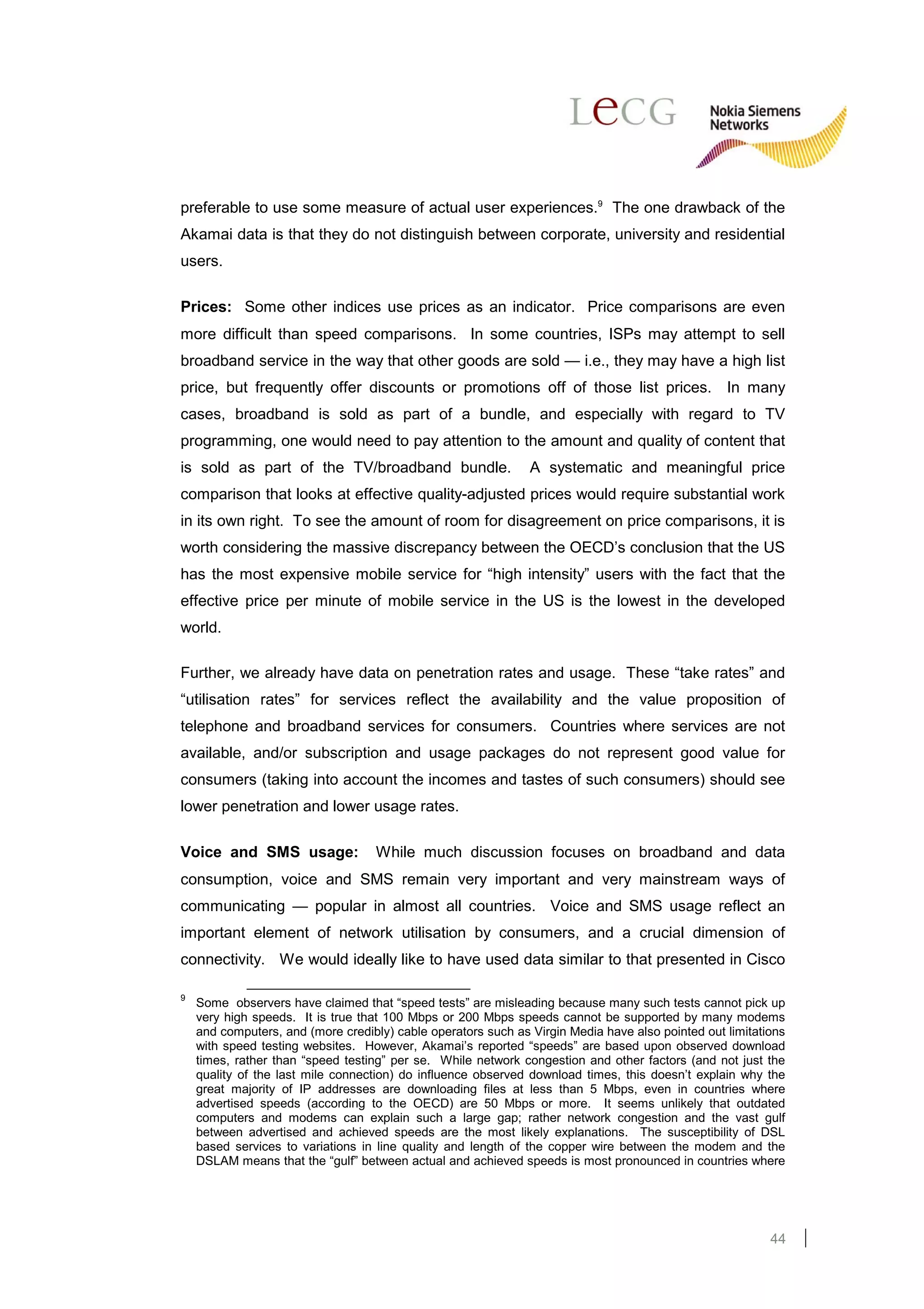 preferable to use some measure of actual user experiences.9 The one drawback of the
Akamai data is that they do not distinguish between corporate, university and residential
users.

Prices: Some other indices use prices as an indicator. Price comparisons are even
more difficult than speed comparisons. In some countries, ISPs may attempt to sell
broadband service in the way that other goods are sold — i.e., they may have a high list
price, but frequently offer discounts or promotions off of those list prices. In many
cases, broadband is sold as part of a bundle, and especially with regard to TV
programming, one would need to pay attention to the amount and quality of content that
is sold as part of the TV/broadband bundle.                    A systematic and meaningful price
comparison that looks at effective quality-adjusted prices would require substantial work
in its own right. To see the amount of room for disagreement on price comparisons, it is
worth considering the massive discrepancy between the OECD’s conclusion that the US
has the most expensive mobile service for “high intensity” users with the fact that the
effective price per minute of mobile service in the US is the lowest in the developed
world.

Further, we already have data on penetration rates and usage. These “take rates” and
“utilisation rates” for services reflect the availability and the value proposition of
telephone and broadband services for consumers. Countries where services are not
available, and/or subscription and usage packages do not represent good value for
consumers (taking into account the incomes and tastes of such consumers) should see
lower penetration and lower usage rates.

Voice and SMS usage:                While much discussion focuses on broadband and data
consumption, voice and SMS remain very important and very mainstream ways of
communicating — popular in almost all countries. Voice and SMS usage reflect an
important element of network utilisation by consumers, and a crucial dimension of
connectivity. We would ideally like to have used data similar to that presented in Cisco

9
    Some observers have claimed that “speed tests” are misleading because many such tests cannot pick up
    very high speeds. It is true that 100 Mbps or 200 Mbps speeds cannot be supported by many modems
    and computers, and (more credibly) cable operators such as Virgin Media have also pointed out limitations
    with speed testing websites. However, Akamai’s reported “speeds” are based upon observed download
    times, rather than “speed testing” per se. While network congestion and other factors (and not just the
    quality of the last mile connection) do influence observed download times, this doesn’t explain why the
    great majority of IP addresses are downloading files at less than 5 Mbps, even in countries where
    advertised speeds (according to the OECD) are 50 Mbps or more. It seems unlikely that outdated
    computers and modems can explain such a large gap; rather network congestion and the vast gulf
    between advertised and achieved speeds are the most likely explanations. The susceptibility of DSL
    based services to variations in line quality and length of the copper wire between the modem and the
    DSLAM means that the “gulf” between actual and achieved speeds is most pronounced in countries where




                                                                                                          44
 