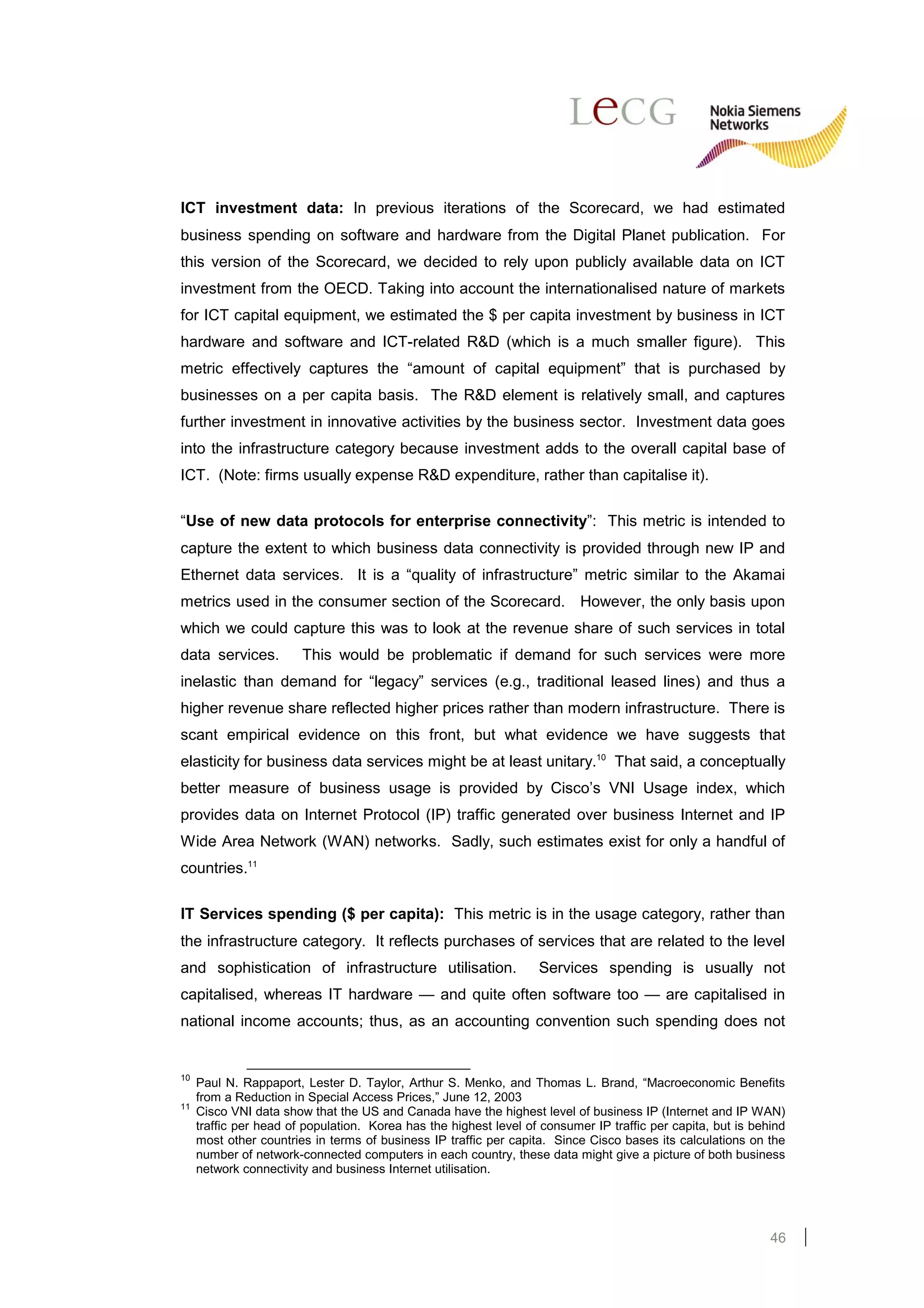 ICT investment data: In previous iterations of the Scorecard, we had estimated
business spending on software and hardware from the Digital Planet publication. For
this version of the Scorecard, we decided to rely upon publicly available data on ICT
investment from the OECD. Taking into account the internationalised nature of markets
for ICT capital equipment, we estimated the $ per capita investment by business in ICT
hardware and software and ICT-related R&D (which is a much smaller figure). This
metric effectively captures the “amount of capital equipment” that is purchased by
businesses on a per capita basis. The R&D element is relatively small, and captures
further investment in innovative activities by the business sector. Investment data goes
into the infrastructure category because investment adds to the overall capital base of
ICT. (Note: firms usually expense R&D expenditure, rather than capitalise it).

“Use of new data protocols for enterprise connectivity”: This metric is intended to
capture the extent to which business data connectivity is provided through new IP and
Ethernet data services. It is a “quality of infrastructure” metric similar to the Akamai
metrics used in the consumer section of the Scorecard. However, the only basis upon
which we could capture this was to look at the revenue share of such services in total
data services.          This would be problematic if demand for such services were more
inelastic than demand for “legacy” services (e.g., traditional leased lines) and thus a
higher revenue share reflected higher prices rather than modern infrastructure. There is
scant empirical evidence on this front, but what evidence we have suggests that
elasticity for business data services might be at least unitary.10 That said, a conceptually
better measure of business usage is provided by Cisco’s VNI Usage index, which
provides data on Internet Protocol (IP) traffic generated over business Internet and IP
Wide Area Network (WAN) networks. Sadly, such estimates exist for only a handful of
countries.11

IT Services spending ($ per capita): This metric is in the usage category, rather than
the infrastructure category. It reflects purchases of services that are related to the level
and sophistication of infrastructure utilisation.                  Services spending is usually not
capitalised, whereas IT hardware — and quite often software too — are capitalised in
national income accounts; thus, as an accounting convention such spending does not


10
     Paul N. Rappaport, Lester D. Taylor, Arthur S. Menko, and Thomas L. Brand, “Macroeconomic Benefits
     from a Reduction in Special Access Prices,” June 12, 2003
11
     Cisco VNI data show that the US and Canada have the highest level of business IP (Internet and IP WAN)
     traffic per head of population. Korea has the highest level of consumer IP traffic per capita, but is behind
     most other countries in terms of business IP traffic per capita. Since Cisco bases its calculations on the
     number of network-connected computers in each country, these data might give a picture of both business
     network connectivity and business Internet utilisation.




                                                                                                              46
 