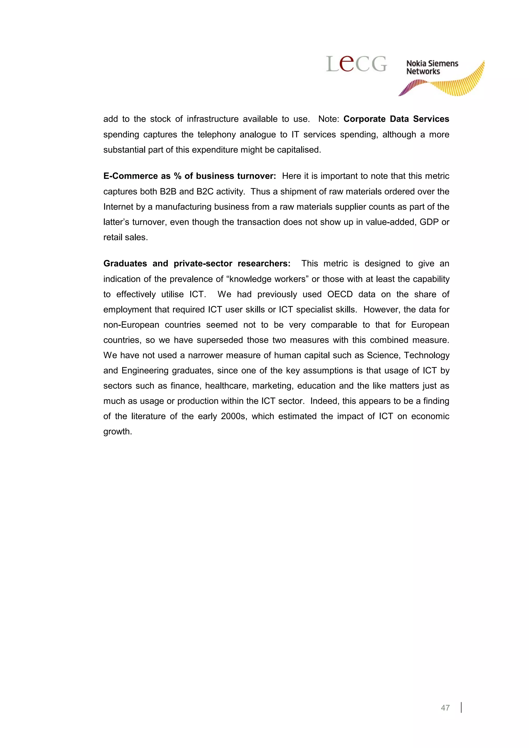 add to the stock of infrastructure available to use. Note: Corporate Data Services
spending captures the telephony analogue to IT services spending, although a more
substantial part of this expenditure might be capitalised.

E-Commerce as % of business turnover: Here it is important to note that this metric
captures both B2B and B2C activity. Thus a shipment of raw materials ordered over the
Internet by a manufacturing business from a raw materials supplier counts as part of the
latter’s turnover, even though the transaction does not show up in value-added, GDP or
retail sales.

Graduates and private-sector researchers:           This metric is designed to give an
indication of the prevalence of “knowledge workers” or those with at least the capability
to effectively utilise ICT.   We had previously used OECD data on the share of
employment that required ICT user skills or ICT specialist skills. However, the data for
non-European countries seemed not to be very comparable to that for European
countries, so we have superseded those two measures with this combined measure.
We have not used a narrower measure of human capital such as Science, Technology
and Engineering graduates, since one of the key assumptions is that usage of ICT by
sectors such as finance, healthcare, marketing, education and the like matters just as
much as usage or production within the ICT sector. Indeed, this appears to be a finding
of the literature of the early 2000s, which estimated the impact of ICT on economic
growth.




                                                                                      47
 