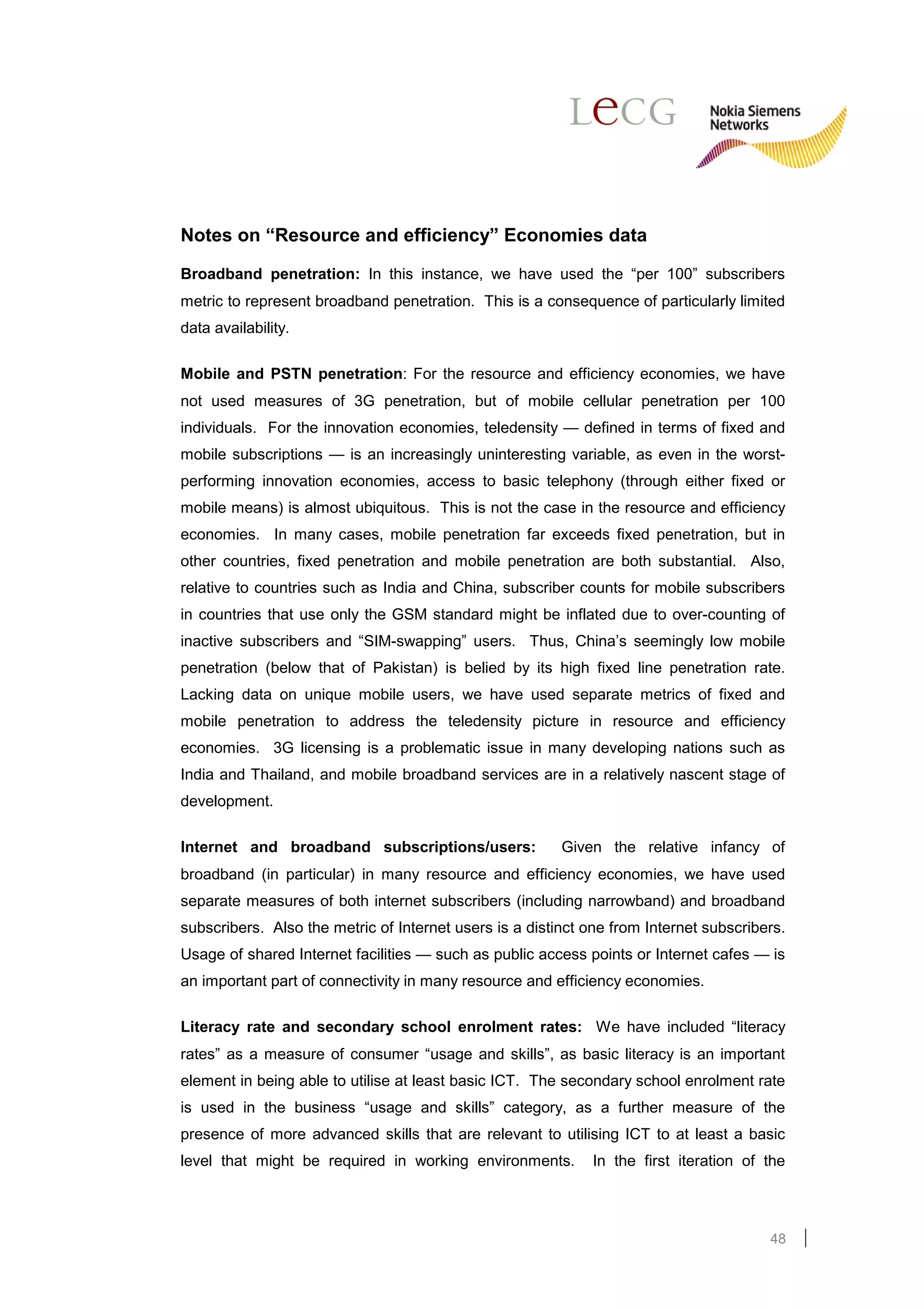 Notes on “Resource and efficiency” Economies data

Broadband penetration: In this instance, we have used the “per 100” subscribers
metric to represent broadband penetration. This is a consequence of particularly limited
data availability.

Mobile and PSTN penetration: For the resource and efficiency economies, we have
not used measures of 3G penetration, but of mobile cellular penetration per 100
individuals. For the innovation economies, teledensity — defined in terms of fixed and
mobile subscriptions — is an increasingly uninteresting variable, as even in the worst-
performing innovation economies, access to basic telephony (through either fixed or
mobile means) is almost ubiquitous. This is not the case in the resource and efficiency
economies. In many cases, mobile penetration far exceeds fixed penetration, but in
other countries, fixed penetration and mobile penetration are both substantial. Also,
relative to countries such as India and China, subscriber counts for mobile subscribers
in countries that use only the GSM standard might be inflated due to over-counting of
inactive subscribers and “SIM-swapping” users. Thus, China’s seemingly low mobile
penetration (below that of Pakistan) is belied by its high fixed line penetration rate.
Lacking data on unique mobile users, we have used separate metrics of fixed and
mobile penetration to address the teledensity picture in resource and efficiency
economies. 3G licensing is a problematic issue in many developing nations such as
India and Thailand, and mobile broadband services are in a relatively nascent stage of
development.

Internet and broadband subscriptions/users:              Given the relative infancy of
broadband (in particular) in many resource and efficiency economies, we have used
separate measures of both internet subscribers (including narrowband) and broadband
subscribers. Also the metric of Internet users is a distinct one from Internet subscribers.
Usage of shared Internet facilities — such as public access points or Internet cafes — is
an important part of connectivity in many resource and efficiency economies.

Literacy rate and secondary school enrolment rates: We have included “literacy
rates” as a measure of consumer “usage and skills”, as basic literacy is an important
element in being able to utilise at least basic ICT. The secondary school enrolment rate
is used in the business “usage and skills” category, as a further measure of the
presence of more advanced skills that are relevant to utilising ICT to at least a basic
level that might be required in working environments.         In the first iteration of the




                                                                                        48
 