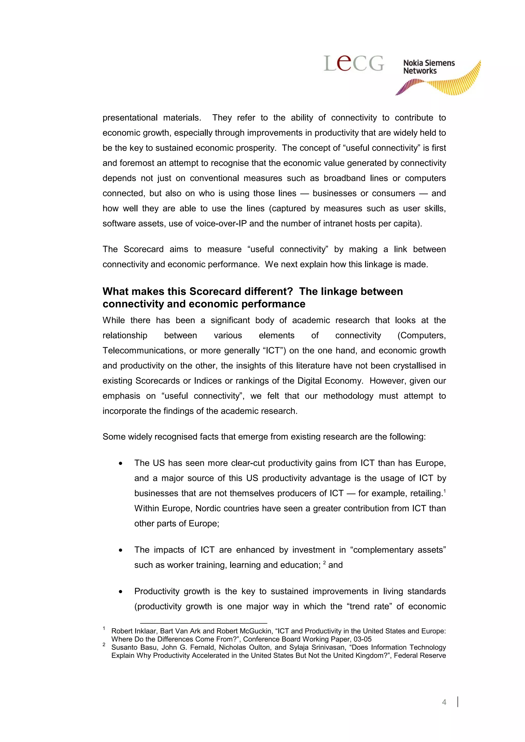 presentational materials.          They refer to the ability of connectivity to contribute to
economic growth, especially through improvements in productivity that are widely held to
be the key to sustained economic prosperity. The concept of “useful connectivity” is first
and foremost an attempt to recognise that the economic value generated by connectivity
depends not just on conventional measures such as broadband lines or computers
connected, but also on who is using those lines — businesses or consumers — and
how well they are able to use the lines (captured by measures such as user skills,
software assets, use of voice-over-IP and the number of intranet hosts per capita).

The Scorecard aims to measure “useful connectivity” by making a link between
connectivity and economic performance. We next explain how this linkage is made.


What makes this Scorecard different? The linkage between
connectivity and economic performance
While there has been a significant body of academic research that looks at the
relationship        between        various       elements         of     connectivity       (Computers,
Telecommunications, or more generally “ICT”) on the one hand, and economic growth
and productivity on the other, the insights of this literature have not been crystallised in
existing Scorecards or Indices or rankings of the Digital Economy. However, given our
emphasis on “useful connectivity”, we felt that our methodology must attempt to
incorporate the findings of the academic research.

Some widely recognised facts that emerge from existing research are the following:

      •    The US has seen more clear-cut productivity gains from ICT than has Europe,
           and a major source of this US productivity advantage is the usage of ICT by
           businesses that are not themselves producers of ICT — for example, retailing.1
           Within Europe, Nordic countries have seen a greater contribution from ICT than
           other parts of Europe;


      •    The impacts of ICT are enhanced by investment in “complementary assets”
           such as worker training, learning and education; 2 and

      •    Productivity growth is the key to sustained improvements in living standards
           (productivity growth is one major way in which the “trend rate” of economic

1
    Robert Inklaar, Bart Van Ark and Robert McGuckin, “ICT and Productivity in the United States and Europe:
    Where Do the Differences Come From?”, Conference Board Working Paper, 03-05
2
    Susanto Basu, John G. Fernald, Nicholas Oulton, and Sylaja Srinivasan, “Does Information Technology
    Explain Why Productivity Accelerated in the United States But Not the United Kingdom?”, Federal Reserve




                                                                                                          4
 