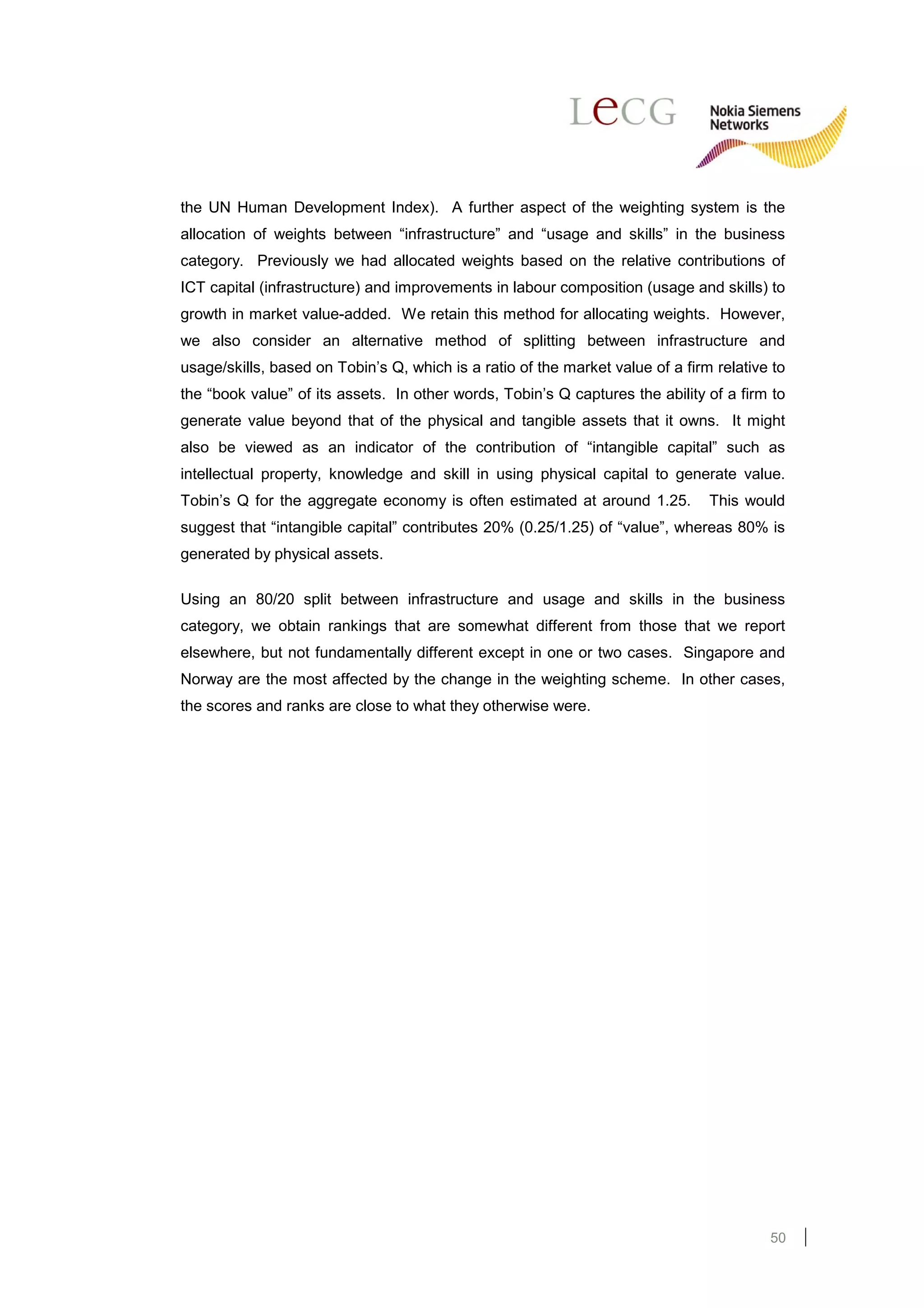 the UN Human Development Index). A further aspect of the weighting system is the
allocation of weights between “infrastructure” and “usage and skills” in the business
category. Previously we had allocated weights based on the relative contributions of
ICT capital (infrastructure) and improvements in labour composition (usage and skills) to
growth in market value-added. We retain this method for allocating weights. However,
we also consider an alternative method of splitting between infrastructure and
usage/skills, based on Tobin’s Q, which is a ratio of the market value of a firm relative to
the “book value” of its assets. In other words, Tobin’s Q captures the ability of a firm to
generate value beyond that of the physical and tangible assets that it owns. It might
also be viewed as an indicator of the contribution of “intangible capital” such as
intellectual property, knowledge and skill in using physical capital to generate value.
Tobin’s Q for the aggregate economy is often estimated at around 1.25.          This would
suggest that “intangible capital” contributes 20% (0.25/1.25) of “value”, whereas 80% is
generated by physical assets.

Using an 80/20 split between infrastructure and usage and skills in the business
category, we obtain rankings that are somewhat different from those that we report
elsewhere, but not fundamentally different except in one or two cases. Singapore and
Norway are the most affected by the change in the weighting scheme. In other cases,
the scores and ranks are close to what they otherwise were.




                                                                                         50
 