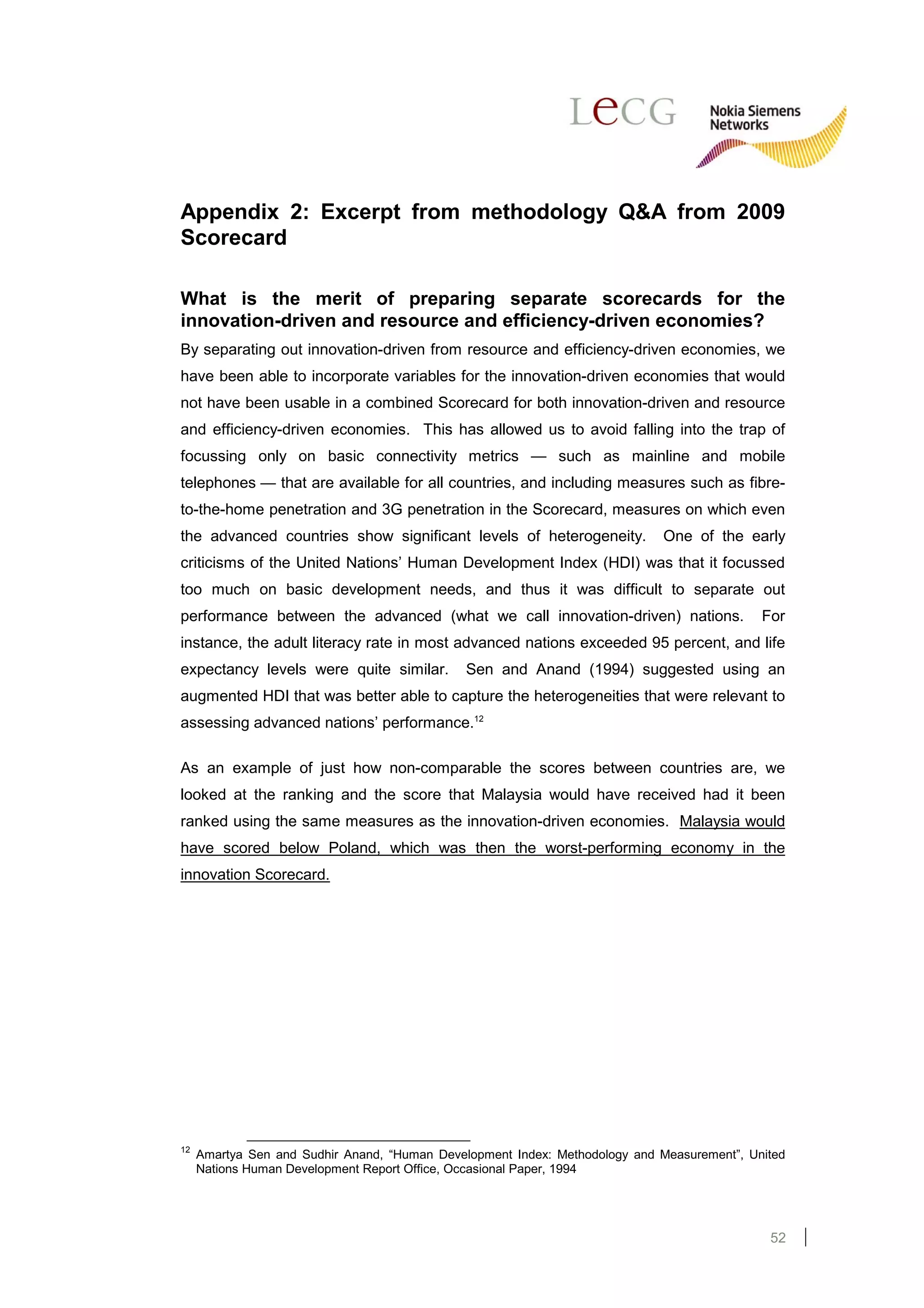 Appendix 2: Excerpt from methodology Q&A from 2009
Scorecard

What is the merit of preparing separate scorecards for the
innovation-driven and resource and efficiency-driven economies?
By separating out innovation-driven from resource and efficiency-driven economies, we
have been able to incorporate variables for the innovation-driven economies that would
not have been usable in a combined Scorecard for both innovation-driven and resource
and efficiency-driven economies. This has allowed us to avoid falling into the trap of
focussing only on basic connectivity metrics — such as mainline and mobile
telephones — that are available for all countries, and including measures such as fibre-
to-the-home penetration and 3G penetration in the Scorecard, measures on which even
the advanced countries show significant levels of heterogeneity.             One of the early
criticisms of the United Nations’ Human Development Index (HDI) was that it focussed
too much on basic development needs, and thus it was difficult to separate out
performance between the advanced (what we call innovation-driven) nations.                   For
instance, the adult literacy rate in most advanced nations exceeded 95 percent, and life
expectancy levels were quite similar.          Sen and Anand (1994) suggested using an
augmented HDI that was better able to capture the heterogeneities that were relevant to
assessing advanced nations’ performance.12

As an example of just how non-comparable the scores between countries are, we
looked at the ranking and the score that Malaysia would have received had it been
ranked using the same measures as the innovation-driven economies. Malaysia would
have scored below Poland, which was then the worst-performing economy in the
innovation Scorecard.




12
     Amartya Sen and Sudhir Anand, “Human Development Index: Methodology and Measurement”, United
     Nations Human Development Report Office, Occasional Paper, 1994




                                                                                              52
 