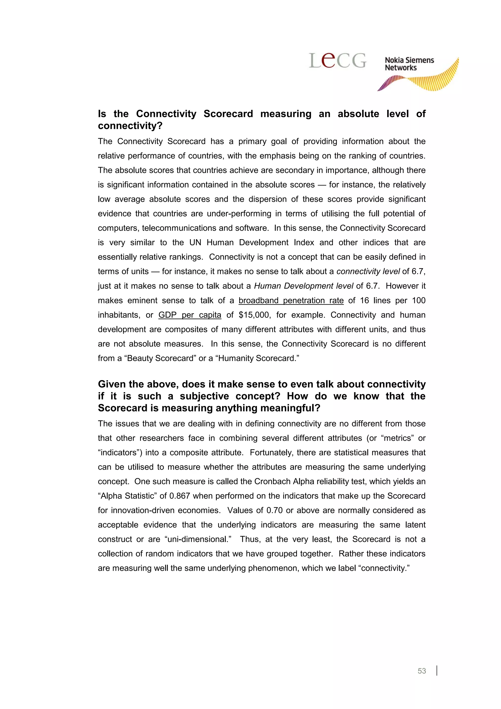 Is the Connectivity Scorecard measuring an absolute level of
connectivity?
The Connectivity Scorecard has a primary goal of providing information about the
relative performance of countries, with the emphasis being on the ranking of countries.
The absolute scores that countries achieve are secondary in importance, although there
is significant information contained in the absolute scores — for instance, the relatively
low average absolute scores and the dispersion of these scores provide significant
evidence that countries are under-performing in terms of utilising the full potential of
computers, telecommunications and software. In this sense, the Connectivity Scorecard
is very similar to the UN Human Development Index and other indices that are
essentially relative rankings. Connectivity is not a concept that can be easily defined in
terms of units — for instance, it makes no sense to talk about a connectivity level of 6.7,
just at it makes no sense to talk about a Human Development level of 6.7. However it
makes eminent sense to talk of a broadband penetration rate of 16 lines per 100
inhabitants, or GDP per capita of $15,000, for example. Connectivity and human
development are composites of many different attributes with different units, and thus
are not absolute measures. In this sense, the Connectivity Scorecard is no different
from a “Beauty Scorecard” or a “Humanity Scorecard.”


Given the above, does it make sense to even talk about connectivity
if it is such a subjective concept? How do we know that the
Scorecard is measuring anything meaningful?
The issues that we are dealing with in defining connectivity are no different from those
that other researchers face in combining several different attributes (or “metrics” or
“indicators”) into a composite attribute. Fortunately, there are statistical measures that
can be utilised to measure whether the attributes are measuring the same underlying
concept. One such measure is called the Cronbach Alpha reliability test, which yields an
“Alpha Statistic” of 0.867 when performed on the indicators that make up the Scorecard
for innovation-driven economies. Values of 0.70 or above are normally considered as
acceptable evidence that the underlying indicators are measuring the same latent
construct or are “uni-dimensional.”    Thus, at the very least, the Scorecard is not a
collection of random indicators that we have grouped together. Rather these indicators
are measuring well the same underlying phenomenon, which we label “connectivity.”




                                                                                        53
 