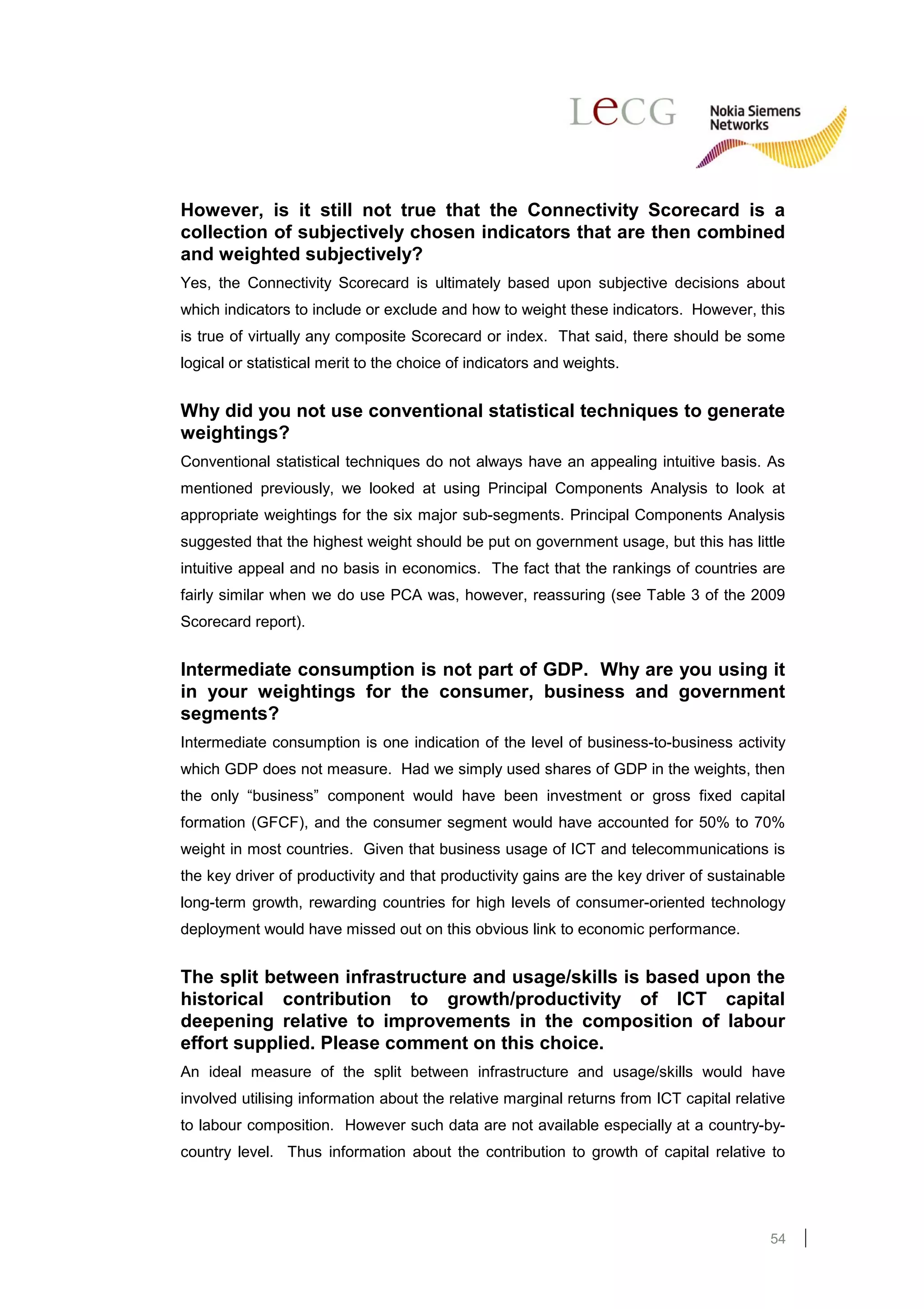 However, is it still not true that the Connectivity Scorecard is a
collection of subjectively chosen indicators that are then combined
and weighted subjectively?
Yes, the Connectivity Scorecard is ultimately based upon subjective decisions about
which indicators to include or exclude and how to weight these indicators. However, this
is true of virtually any composite Scorecard or index. That said, there should be some
logical or statistical merit to the choice of indicators and weights.


Why did you not use conventional statistical techniques to generate
weightings?
Conventional statistical techniques do not always have an appealing intuitive basis. As
mentioned previously, we looked at using Principal Components Analysis to look at
appropriate weightings for the six major sub-segments. Principal Components Analysis
suggested that the highest weight should be put on government usage, but this has little
intuitive appeal and no basis in economics. The fact that the rankings of countries are
fairly similar when we do use PCA was, however, reassuring (see Table 3 of the 2009
Scorecard report).


Intermediate consumption is not part of GDP. Why are you using it
in your weightings for the consumer, business and government
segments?
Intermediate consumption is one indication of the level of business-to-business activity
which GDP does not measure. Had we simply used shares of GDP in the weights, then
the only “business” component would have been investment or gross fixed capital
formation (GFCF), and the consumer segment would have accounted for 50% to 70%
weight in most countries. Given that business usage of ICT and telecommunications is
the key driver of productivity and that productivity gains are the key driver of sustainable
long-term growth, rewarding countries for high levels of consumer-oriented technology
deployment would have missed out on this obvious link to economic performance.


The split between infrastructure and usage/skills is based upon the
historical contribution to growth/productivity of ICT capital
deepening relative to improvements in the composition of labour
effort supplied. Please comment on this choice.
An ideal measure of the split between infrastructure and usage/skills would have
involved utilising information about the relative marginal returns from ICT capital relative
to labour composition. However such data are not available especially at a country-by-
country level. Thus information about the contribution to growth of capital relative to




                                                                                         54
 