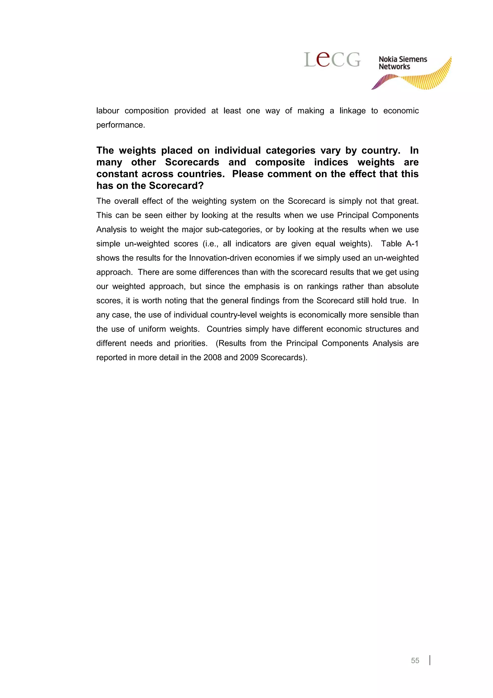 labour composition provided at least one way of making a linkage to economic
performance.


The weights placed on individual categories vary by country. In
many other Scorecards and composite indices weights are
constant across countries. Please comment on the effect that this
has on the Scorecard?
The overall effect of the weighting system on the Scorecard is simply not that great.
This can be seen either by looking at the results when we use Principal Components
Analysis to weight the major sub-categories, or by looking at the results when we use
simple un-weighted scores (i.e., all indicators are given equal weights).       Table A-1
shows the results for the Innovation-driven economies if we simply used an un-weighted
approach. There are some differences than with the scorecard results that we get using
our weighted approach, but since the emphasis is on rankings rather than absolute
scores, it is worth noting that the general findings from the Scorecard still hold true. In
any case, the use of individual country-level weights is economically more sensible than
the use of uniform weights. Countries simply have different economic structures and
different needs and priorities. (Results from the Principal Components Analysis are
reported in more detail in the 2008 and 2009 Scorecards).




                                                                                        55
 