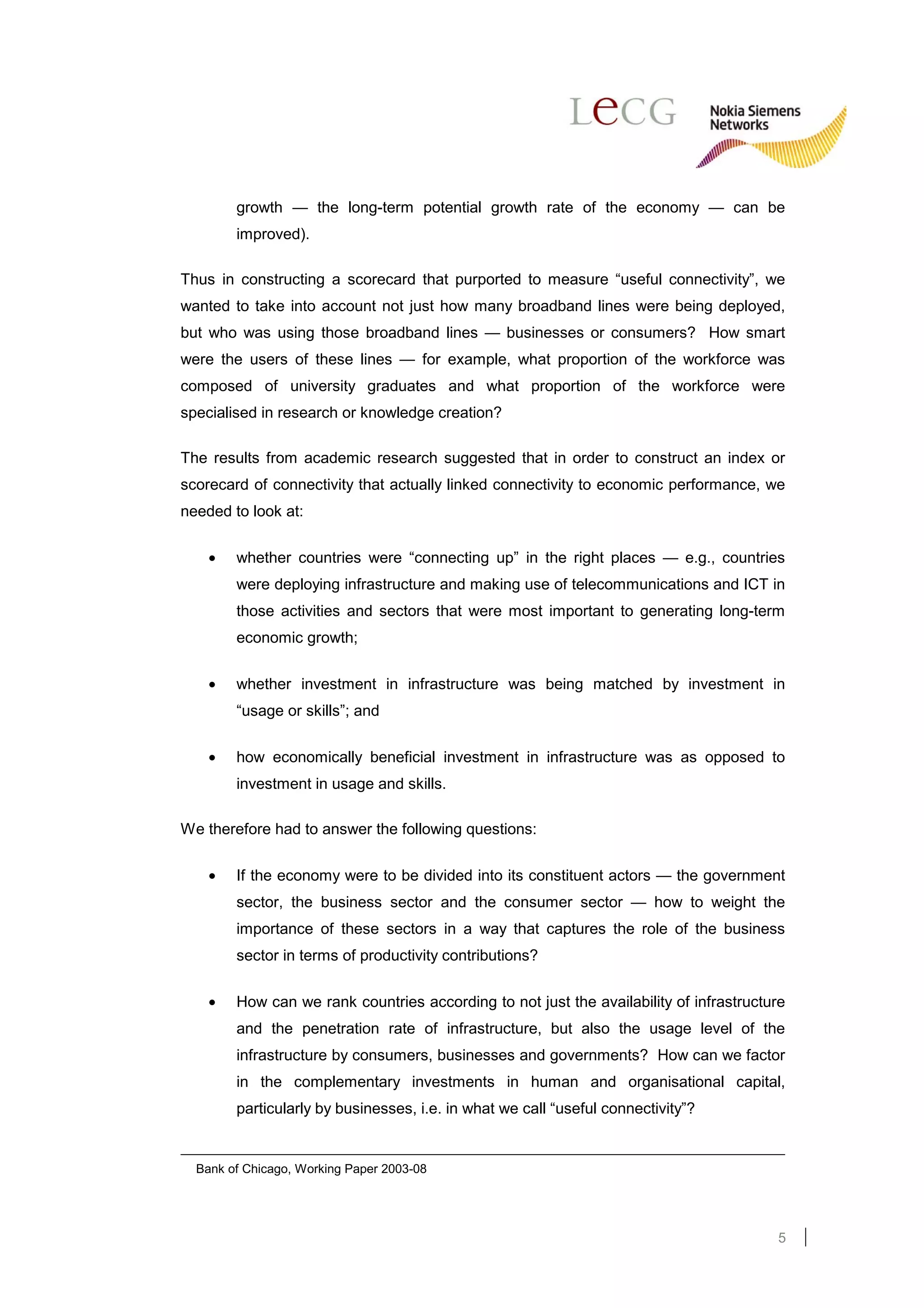 growth — the long-term potential growth rate of the economy — can be
        improved).

Thus in constructing a scorecard that purported to measure “useful connectivity”, we
wanted to take into account not just how many broadband lines were being deployed,
but who was using those broadband lines — businesses or consumers? How smart
were the users of these lines — for example, what proportion of the workforce was
composed of university graduates and what proportion of the workforce were
specialised in research or knowledge creation?

The results from academic research suggested that in order to construct an index or
scorecard of connectivity that actually linked connectivity to economic performance, we
needed to look at:

    •   whether countries were “connecting up” in the right places — e.g., countries
        were deploying infrastructure and making use of telecommunications and ICT in
        those activities and sectors that were most important to generating long-term
        economic growth;

    •   whether investment in infrastructure was being matched by investment in
        “usage or skills”; and

    •   how economically beneficial investment in infrastructure was as opposed to
        investment in usage and skills.

We therefore had to answer the following questions:

    •   If the economy were to be divided into its constituent actors — the government
        sector, the business sector and the consumer sector — how to weight the
        importance of these sectors in a way that captures the role of the business
        sector in terms of productivity contributions?


    •   How can we rank countries according to not just the availability of infrastructure
        and the penetration rate of infrastructure, but also the usage level of the
        infrastructure by consumers, businesses and governments? How can we factor
        in the complementary investments in human and organisational capital,
        particularly by businesses, i.e. in what we call “useful connectivity”?


  Bank of Chicago, Working Paper 2003-08




                                                                                        5
 