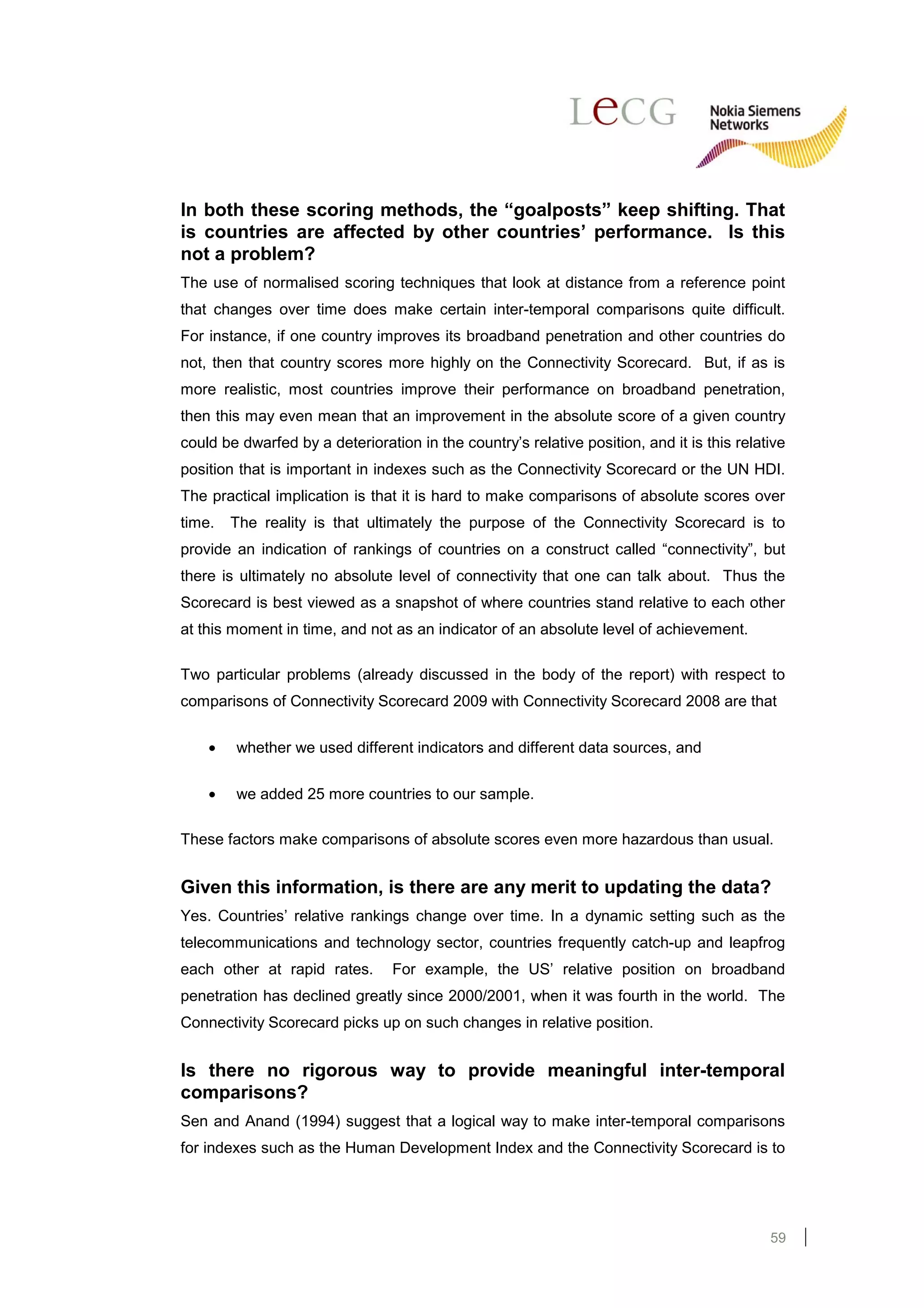 In both these scoring methods, the “goalposts” keep shifting. That
is countries are affected by other countries’ performance. Is this
not a problem?
The use of normalised scoring techniques that look at distance from a reference point
that changes over time does make certain inter-temporal comparisons quite difficult.
For instance, if one country improves its broadband penetration and other countries do
not, then that country scores more highly on the Connectivity Scorecard. But, if as is
more realistic, most countries improve their performance on broadband penetration,
then this may even mean that an improvement in the absolute score of a given country
could be dwarfed by a deterioration in the country’s relative position, and it is this relative
position that is important in indexes such as the Connectivity Scorecard or the UN HDI.
The practical implication is that it is hard to make comparisons of absolute scores over
time.   The reality is that ultimately the purpose of the Connectivity Scorecard is to
provide an indication of rankings of countries on a construct called “connectivity”, but
there is ultimately no absolute level of connectivity that one can talk about. Thus the
Scorecard is best viewed as a snapshot of where countries stand relative to each other
at this moment in time, and not as an indicator of an absolute level of achievement.

Two particular problems (already discussed in the body of the report) with respect to
comparisons of Connectivity Scorecard 2009 with Connectivity Scorecard 2008 are that

    •   whether we used different indicators and different data sources, and


    •   we added 25 more countries to our sample.

These factors make comparisons of absolute scores even more hazardous than usual.


Given this information, is there are any merit to updating the data?
Yes. Countries’ relative rankings change over time. In a dynamic setting such as the
telecommunications and technology sector, countries frequently catch-up and leapfrog
each other at rapid rates.       For example, the US’ relative position on broadband
penetration has declined greatly since 2000/2001, when it was fourth in the world. The
Connectivity Scorecard picks up on such changes in relative position.


Is there no rigorous way to provide meaningful inter-temporal
comparisons?
Sen and Anand (1994) suggest that a logical way to make inter-temporal comparisons
for indexes such as the Human Development Index and the Connectivity Scorecard is to




                                                                                            59
 