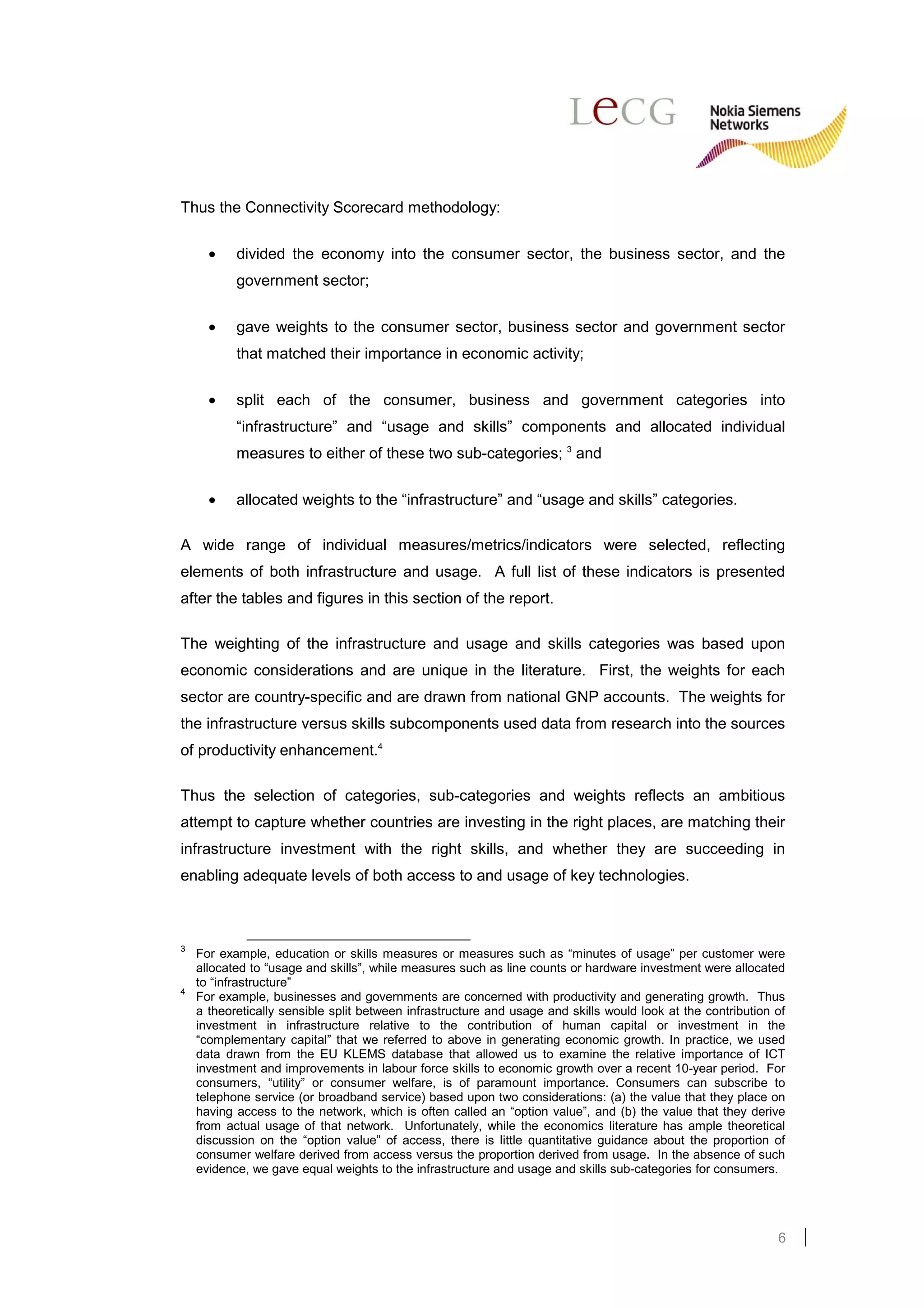 Thus the Connectivity Scorecard methodology:

      •    divided the economy into the consumer sector, the business sector, and the
           government sector;

      •    gave weights to the consumer sector, business sector and government sector
           that matched their importance in economic activity;


      •    split each of the consumer, business and government categories into
           “infrastructure” and “usage and skills” components and allocated individual
           measures to either of these two sub-categories; 3 and

      •    allocated weights to the “infrastructure” and “usage and skills” categories.

A wide range of individual measures/metrics/indicators were selected, reflecting
elements of both infrastructure and usage. A full list of these indicators is presented
after the tables and figures in this section of the report.

The weighting of the infrastructure and usage and skills categories was based upon
economic considerations and are unique in the literature. First, the weights for each
sector are country-specific and are drawn from national GNP accounts. The weights for
the infrastructure versus skills subcomponents used data from research into the sources
of productivity enhancement.4

Thus the selection of categories, sub-categories and weights reflects an ambitious
attempt to capture whether countries are investing in the right places, are matching their
infrastructure investment with the right skills, and whether they are succeeding in
enabling adequate levels of both access to and usage of key technologies.



3
    For example, education or skills measures or measures such as “minutes of usage” per customer were
    allocated to “usage and skills”, while measures such as line counts or hardware investment were allocated
    to “infrastructure”
4
    For example, businesses and governments are concerned with productivity and generating growth. Thus
    a theoretically sensible split between infrastructure and usage and skills would look at the contribution of
    investment in infrastructure relative to the contribution of human capital or investment in the
    “complementary capital” that we referred to above in generating economic growth. In practice, we used
    data drawn from the EU KLEMS database that allowed us to examine the relative importance of ICT
    investment and improvements in labour force skills to economic growth over a recent 10-year period. For
    consumers, “utility” or consumer welfare, is of paramount importance. Consumers can subscribe to
    telephone service (or broadband service) based upon two considerations: (a) the value that they place on
    having access to the network, which is often called an “option value”, and (b) the value that they derive
    from actual usage of that network. Unfortunately, while the economics literature has ample theoretical
    discussion on the “option value” of access, there is little quantitative guidance about the proportion of
    consumer welfare derived from access versus the proportion derived from usage. In the absence of such
    evidence, we gave equal weights to the infrastructure and usage and skills sub-categories for consumers.




                                                                                                              6
 