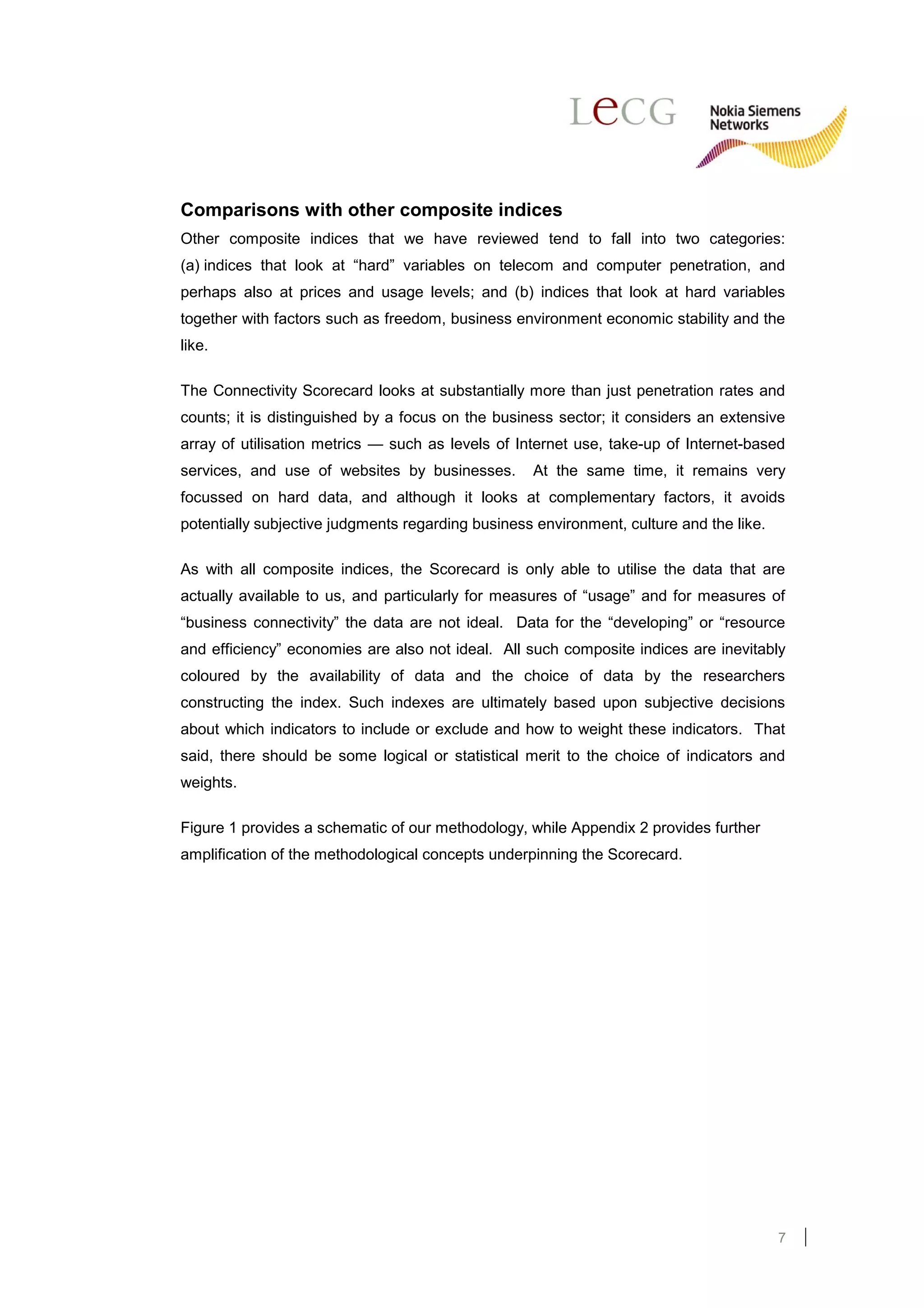 Comparisons with other composite indices
Other composite indices that we have reviewed tend to fall into two categories:
(a) indices that look at “hard” variables on telecom and computer penetration, and
perhaps also at prices and usage levels; and (b) indices that look at hard variables
together with factors such as freedom, business environment economic stability and the
like.

The Connectivity Scorecard looks at substantially more than just penetration rates and
counts; it is distinguished by a focus on the business sector; it considers an extensive
array of utilisation metrics — such as levels of Internet use, take-up of Internet-based
services, and use of websites by businesses.       At the same time, it remains very
focussed on hard data, and although it looks at complementary factors, it avoids
potentially subjective judgments regarding business environment, culture and the like.

As with all composite indices, the Scorecard is only able to utilise the data that are
actually available to us, and particularly for measures of “usage” and for measures of
“business connectivity” the data are not ideal. Data for the “developing” or “resource
and efficiency” economies are also not ideal. All such composite indices are inevitably
coloured by the availability of data and the choice of data by the researchers
constructing the index. Such indexes are ultimately based upon subjective decisions
about which indicators to include or exclude and how to weight these indicators. That
said, there should be some logical or statistical merit to the choice of indicators and
weights.

Figure 1 provides a schematic of our methodology, while Appendix 2 provides further
amplification of the methodological concepts underpinning the Scorecard.




                                                                                         7
 