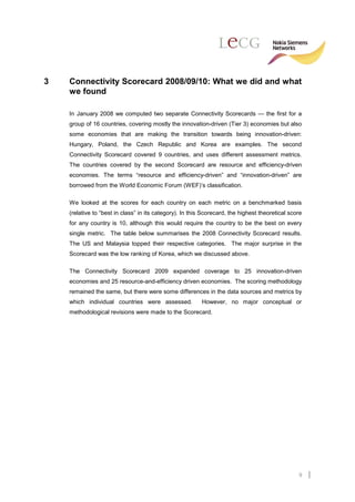3   Connectivity Scorecard 2008/09/10: What we did and what
    we found

    In January 2008 we computed two separate Connectivity Scorecards — the first for a
    group of 16 countries, covering mostly the innovation-driven (Tier 3) economies but also
    some economies that are making the transition towards being innovation-driven:
    Hungary, Poland, the Czech Republic and Korea are examples. The second
    Connectivity Scorecard covered 9 countries, and uses different assessment metrics.
    The countries covered by the second Scorecard are resource and efficiency-driven
    economies. The terms “resource and efficiency-driven” and “innovation-driven” are
    borrowed from the World Economic Forum (WEF)’s classification.

    We looked at the scores for each country on each metric on a benchmarked basis
    (relative to “best in class” in its category). In this Scorecard, the highest theoretical score
    for any country is 10, although this would require the country to be the best on every
    single metric. The table below summarises the 2008 Connectivity Scorecard results.
    The US and Malaysia topped their respective categories. The major surprise in the
    Scorecard was the low ranking of Korea, which we discussed above.

    The Connectivity Scorecard 2009 expanded coverage to 25 innovation-driven
    economies and 25 resource-and-efficiency driven economies. The scoring methodology
    remained the same, but there were some differences in the data sources and metrics by
    which individual countries were assessed.             However, no major conceptual or
    methodological revisions were made to the Scorecard.




                                                                                                 9
 