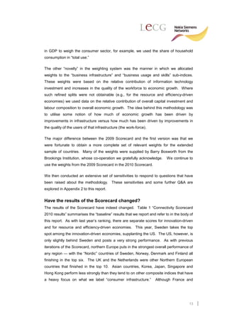 in GDP to weigh the consumer sector, for example, we used the share of household
consumption in “total use.”

The other “novelty” in the weighting system was the manner in which we allocated
weights to the “business infrastructure” and “business usage and skills” sub-indices.
These weights were based on the relative contribution of information technology
investment and increases in the quality of the workforce to economic growth. Where
such refined splits were not obtainable (e.g., for the resource and efficiency-driven
economies) we used data on the relative contribution of overall capital investment and
labour composition to overall economic growth. The idea behind this methodology was
to utilise some notion of how much of economic growth has been driven by
improvements in infrastructure versus how much has been driven by improvements in
the quality of the users of that infrastructure (the work-force).

The major difference between the 2009 Scorecard and the first version was that we
were fortunate to obtain a more complete set of relevant weights for the extended
sample of countries. Many of the weights were supplied by Barry Bosworth from the
Brookings Institution, whose co-operation we gratefully acknowledge.      We continue to
use the weights from the 2009 Scorecard in the 2010 Scorecard.

We then conducted an extensive set of sensitivities to respond to questions that have
been raised about the methodology. These sensitivities and some further Q&A are
explored in Appendix 2 to this report.


Have the results of the Scorecard changed?
The results of the Scorecard have indeed changed. Table 1 “Connectivity Scorecard
2010 results” summarises the “baseline” results that we report and refer to in the body of
this report. As with last year’s ranking, there are separate scores for innovation-driven
and for resource and efficiency-driven economies. This year, Sweden takes the top
spot among the innovation-driven economies, supplanting the US. The US, however, is
only slightly behind Sweden and posts a very strong performance. As with previous
iterations of the Scorecard, northern Europe puts in the strongest overall performance of
any region — with the “Nordic” countries of Sweden, Norway, Denmark and Finland all
finishing in the top six. The UK and the Netherlands were other Northern European
countries that finished in the top 10. Asian countries, Korea, Japan, Singapore and
Hong Kong perform less strongly than they tend to on other composite indices that have
a heavy focus on what we label “consumer infrastructure.”           Although France and




                                                                                       13
 