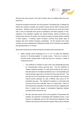 Germany lose some ground in this year’s ranking, they are middling rather than poor
performers.

Among the innovation economies, the most prominent “connectivity gap” is between the
bottom few countries of eastern and southern Europe and the other innovation-driven
economies. Whereas most of the other innovation economies are at the point where
half or more of households have access to broadband, and where majorities or near-
majorities of the population regularly use Internet banking, Internet commerce and
E-government services, the eastern and southern European countries still lag markedly
in these respects.     If anything, eastern European countries show greater signs of
progress than their southern European counterparts.          On the business front, these
countries are also characterised by relatively low levels of ICT investment and relatively
low spending levels on IT services.

Some other trends that are evident among the innovation-driven economies are:


    •   Higher average scores (exceeding 6.0 on a 0 to 10 scale) and significant
        amounts of “bunching together” of country scores.          There are a number of
        countries whose rankings differ so little that they are in essence a matter of
        “measurement error.”

              o   The coefficient of variation for each metric was substantially less than
                  for “corresponding” metrics used last year.       Thus the coefficient of
                  variation (standard deviation of a data series divided by the mean for
                  that data series) for broadband penetration (as a % of households) and
                  internet banking usage were a bit lower than they were last year. This
                  was also true for PC penetration and for the penetration rate of secure
                  Internet servers (although we used a different data source for PC
                  penetration last year). The coefficient of variation is a commonly used
                  summary of how much “inequality” there is in a data series. There is a
                  trend towards less inequality in the data series this year, suggesting that
                  there is indeed some degree of convergence happening between
                  innovation-driven economies; and

              o   We also used new metrics such as the proportion of businesses with
                  websites, the proportion of businesses with broadband access, a new
                  measure for teledensity and the UN E-Government Readiness Index
                  instead of the previous E-Government measure that we were using last




                                                                                          14
 