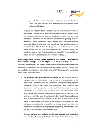 year; all these metrics showed less dispersion between “best” and
                 “worst” and less inequality and skewness than conceptually similar
                 metrics used last year.

    •   Resource and efficiency driven economies showed much more unevenness in
        performance. Some of this is understandable because the gap in basic human
        and economic development between sub-Saharan Africa and the more
        “developed” economies in the “resource-and-efficiency” grouping such as
        Malaysia or Chile is greater than the gap between any of the innovation-driven
        economies. However, and much more interestingly, there is a high incidence of
        “outliers” in this dataset: thus the Philippines uses text-messaging in vastly
        greater volume than any other resource-end-efficiency economy, while Chile
        has almost twice as much “international internet bandwidth” (in terms of bits per
        second per person) as its nearest Latin American neighbour.


How comparable are this year’s scores to last year’s? How should
one interpret changes in a country’s score from year-to-year?
The use of revised metrics and different data sources that use different estimates of the
same metrics mean that it is not possible to interpret changes in country’s scores from
last year to the current year as being “improvements” or “deteriorations” in connectivity.
This is for the following reasons:

    •   The scorecard uses a relative scoring method. On any individual metric —
        e.g., penetration of 3G handsets — a given country is scored relative to the
        “best in class.” Over time, even if 3G penetration in the given country improves,
        the relative position of the country may not improve. Thus one could have
        situations in which connectivity — or the individual elements that comprise
        connectivity—shows improvement in absolute terms but not in relative terms.
        So a country could increase penetration of 3G handsets but still fall in the
        rankings or even in the score it receives on the Connectivity Scorecard because
        other countries improved at a faster rate. If the “best in class” represents the
        frontier of performance, the relative score that each country gets on each
        individual metric reflects the potential for that country to catch-up. When one
        uses relative scoring methods, the goalposts keep shifting, which limits the ease
        with which one can make comparisons over time;

    •   New metrics have been included and the data sources used for existing
        measures have been revised. The practical implication is the following: while



                                                                                       15
 