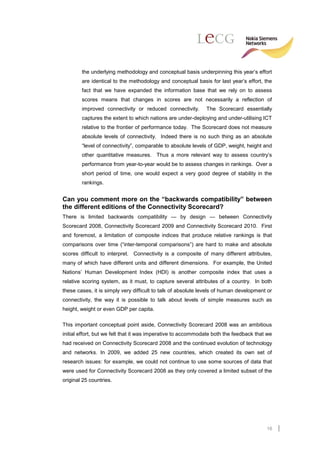 the underlying methodology and conceptual basis underpinning this year’s effort
        are identical to the methodology and conceptual basis for last year’s effort, the
        fact that we have expanded the information base that we rely on to assess
        scores means that changes in scores are not necessarily a reflection of
        improved connectivity or reduced connectivity.        The Scorecard essentially
        captures the extent to which nations are under-deploying and under-utilising ICT
        relative to the frontier of performance today. The Scorecard does not measure
        absolute levels of connectivity. Indeed there is no such thing as an absolute
        “level of connectivity”, comparable to absolute levels of GDP, weight, height and
        other quantitative measures. Thus a more relevant way to assess country’s
        performance from year-to-year would be to assess changes in rankings. Over a
        short period of time, one would expect a very good degree of stability in the
        rankings.


Can you comment more on the “backwards compatibility” between
the different editions of the Connectivity Scorecard?
There is limited backwards compatibility — by design — between Connectivity
Scorecard 2008, Connectivity Scorecard 2009 and Connectivity Scorecard 2010. First
and foremost, a limitation of composite indices that produce relative rankings is that
comparisons over time (“inter-temporal comparisons”) are hard to make and absolute
scores difficult to interpret. Connectivity is a composite of many different attributes,
many of which have different units and different dimensions. For example, the United
Nations’ Human Development Index (HDI) is another composite index that uses a
relative scoring system, as it must, to capture several attributes of a country. In both
these cases, it is simply very difficult to talk of absolute levels of human development or
connectivity, the way it is possible to talk about levels of simple measures such as
height, weight or even GDP per capita.

This important conceptual point aside, Connectivity Scorecard 2008 was an ambitious
initial effort, but we felt that it was imperative to accommodate both the feedback that we
had received on Connectivity Scorecard 2008 and the continued evolution of technology
and networks. In 2009, we added 25 new countries, which created its own set of
research issues: for example, we could not continue to use some sources of data that
were used for Connectivity Scorecard 2008 as they only covered a limited subset of the
original 25 countries.




                                                                                        16
 