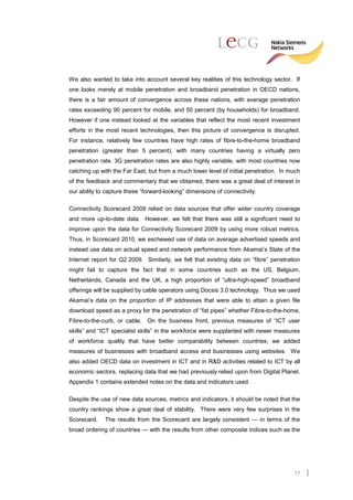 We also wanted to take into account several key realities of this technology sector. If
one looks merely at mobile penetration and broadband penetration in OECD nations,
there is a fair amount of convergence across these nations, with average penetration
rates exceeding 90 percent for mobile, and 50 percent (by households) for broadband.
However if one instead looked at the variables that reflect the most recent investment
efforts in the most recent technologies, then this picture of convergence is disrupted.
For instance, relatively few countries have high rates of fibre-to-the-home broadband
penetration (greater than 5 percent), with many countries having a virtually zero
penetration rate. 3G penetration rates are also highly variable, with most countries now
catching up with the Far East, but from a much lower level of initial penetration. In much
of the feedback and commentary that we obtained, there was a great deal of interest in
our ability to capture these “forward-looking” dimensions of connectivity.

Connectivity Scorecard 2009 relied on data sources that offer wider country coverage
and more up-to-date data. However, we felt that there was still a significant need to
improve upon the data for Connectivity Scorecard 2009 by using more robust metrics.
Thus, in Scorecard 2010, we eschewed use of data on average advertised speeds and
instead use data on actual speed and network performance from Akamai’s State of the
Internet report for Q2 2009. Similarly, we felt that existing data on “fibre” penetration
might fail to capture the fact that in some countries such as the US, Belgium,
Netherlands, Canada and the UK, a high proportion of “ultra-high-speed” broadband
offerings will be supplied by cable operators using Docsis 3.0 technology. Thus we used
Akamai’s data on the proportion of IP addresses that were able to attain a given file
download speed as a proxy for the penetration of “fat pipes” whether Fibre-to-the-home,
Fibre-to-the-curb, or cable. On the business front, previous measures of “ICT user
skills” and “ICT specialist skills” in the workforce were supplanted with newer measures
of workforce quality that have better comparability between countries; we added
measures of businesses with broadband access and businesses using websites. We
also added OECD data on investment in ICT and in R&D activities related to ICT by all
economic sectors, replacing data that we had previously relied upon from Digital Planet.
Appendix 1 contains extended notes on the data and indicators used.

Despite the use of new data sources, metrics and indicators, it should be noted that the
country rankings show a great deal of stability. There were very few surprises in the
Scorecard.    The results from the Scorecard are largely consistent — in terms of the
broad ordering of countries — with the results from other composite indices such as the




                                                                                       17
 
