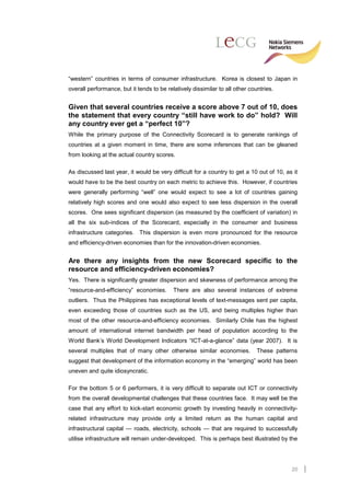 “western” countries in terms of consumer infrastructure. Korea is closest to Japan in
overall performance, but it tends to be relatively dissimilar to all other countries.


Given that several countries receive a score above 7 out of 10, does
the statement that every country “still have work to do” hold? Will
any country ever get a “perfect 10”?
While the primary purpose of the Connectivity Scorecard is to generate rankings of
countries at a given moment in time, there are some inferences that can be gleaned
from looking at the actual country scores.

As discussed last year, it would be very difficult for a country to get a 10 out of 10, as it
would have to be the best country on each metric to achieve this. However, if countries
were generally performing “well” one would expect to see a lot of countries gaining
relatively high scores and one would also expect to see less dispersion in the overall
scores. One sees significant dispersion (as measured by the coefficient of variation) in
all the six sub-indices of the Scorecard, especially in the consumer and business
infrastructure categories. This dispersion is even more pronounced for the resource
and efficiency-driven economies than for the innovation-driven economies.


Are there any insights from the new Scorecard specific to the
resource and efficiency-driven economies?
Yes. There is significantly greater dispersion and skewness of performance among the
“resource-and-efficiency” economies.       There are also several instances of extreme
outliers. Thus the Philippines has exceptional levels of text-messages sent per capita,
even exceeding those of countries such as the US, and being multiples higher than
most of the other resource-and-efficiency economies. Similarly Chile has the highest
amount of international internet bandwidth per head of population according to the
World Bank’s World Development Indicators “ICT-at-a-glance” data (year 2007). It is
several multiples that of many other otherwise similar economies.             These patterns
suggest that development of the information economy in the “emerging” world has been
uneven and quite idiosyncratic.

For the bottom 5 or 6 performers, it is very difficult to separate out ICT or connectivity
from the overall developmental challenges that these countries face. It may well be the
case that any effort to kick-start economic growth by investing heavily in connectivity-
related infrastructure may provide only a limited return as the human capital and
infrastructural capital — roads, electricity, schools — that are required to successfully
utilise infrastructure will remain under-developed. This is perhaps best illustrated by the




                                                                                          20
 