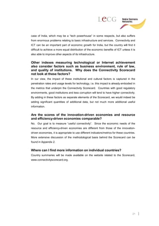 case of India, which may be a “tech powerhouse” in some respects, but also suffers
from enormous problems relating to basic infrastructure and services. Connectivity and
ICT can be an important part of economic growth for India, but the country will find it
difficult to achieve a more equal distribution of the economic benefits of ICT unless it is
also able to improve other aspects of its infrastructure.


Other indexes measuring technological or Internet achievement
also consider factors such as business environment, rule of law,
and quality of institutions. Why does the Connectivity Scorecard
not look at these factors?
In our view, the impact of these institutional and cultural factors is captured in the
penetration rates and usage levels for technology, i.e. this impact is already embodied in
the metrics that underpin the Connectivity Scorecard. Countries with good regulatory
environments, good institutions and less corruption will tend to have higher connectivity.
By adding in these factors as separate elements of the Scorecard, we would indeed be
adding significant quantities of additional data, but not much more additional useful
information.


Are the scores of the innovation-driven economies and resource
and efficiency-driven economies comparable?
No. Our goal is to measure “useful connectivity”. Since the economic needs of the
resource and efficiency-driven economies are different from those of the innovation-
driven economies, it is appropriate to use different indicators/metrics for these countries.
More extensive discussion of the methodological basis behind the Scorecard can be
found in Appendix 2.


Where can I find more information on individual countries?
Country summaries will be made available on the website related to the Scorecard,
www.connectivityscorecard.org.




                                                                                         21
 