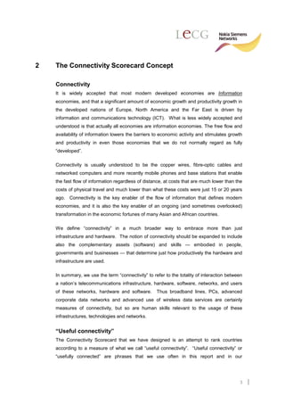 2   The Connectivity Scorecard Concept

    Connectivity
    It is widely accepted that most modern developed economies are Information
    economies, and that a significant amount of economic growth and productivity growth in
    the developed nations of Europe, North America and the Far East is driven by
    information and communications technology (ICT). What is less widely accepted and
    understood is that actually all economies are information economies. The free flow and
    availability of information lowers the barriers to economic activity and stimulates growth
    and productivity in even those economies that we do not normally regard as fully
    “developed”.

    Connectivity is usually understood to be the copper wires, fibre-optic cables and
    networked computers and more recently mobile phones and base stations that enable
    the fast flow of information regardless of distance, at costs that are much lower than the
    costs of physical travel and much lower than what these costs were just 15 or 20 years
    ago. Connectivity is the key enabler of the flow of information that defines modern
    economies, and it is also the key enabler of an ongoing (and sometimes overlooked)
    transformation in the economic fortunes of many Asian and African countries.

    We define “connectivity” in a much broader way to embrace more than just
    infrastructure and hardware. The notion of connectivity should be expanded to include
    also the complementary assets (software) and skills — embodied in people,
    governments and businesses — that determine just how productively the hardware and
    infrastructure are used.

    In summary, we use the term “connectivity” to refer to the totality of interaction between
    a nation’s telecommunications infrastructure, hardware, software, networks, and users
    of these networks, hardware and software.       Thus broadband lines, PCs, advanced
    corporate data networks and advanced use of wireless data services are certainly
    measures of connectivity, but so are human skills relevant to the usage of these
    infrastructures, technologies and networks.


    “Useful connectivity”
    The Connectivity Scorecard that we have designed is an attempt to rank countries
    according to a measure of what we call “useful connectivity”. “Useful connectivity” or
    “usefully connected” are phrases that we use often in this report and in our




                                                                                            3
 