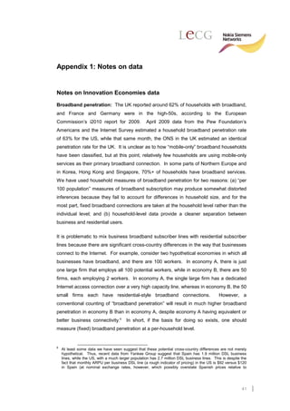 Appendix 1: Notes on data


Notes on Innovation Economies data

Broadband penetration: The UK reported around 62% of households with broadband,
and France and Germany were in the high-50s, according to the European
Commission’s i2010 report for 2009.                 April 2009 data from the Pew Foundation’s
Americans and the Internet Survey estimated a household broadband penetration rate
of 63% for the US, while that same month, the ONS in the UK estimated an identical
penetration rate for the UK. It is unclear as to how “mobile-only” broadband households
have been classified, but at this point, relatively few households are using mobile-only
services as their primary broadband connection. In some parts of Northern Europe and
in Korea, Hong Kong and Singapore, 70%+ of households have broadband services.
We have used household measures of broadband penetration for two reasons: (a) “per
100 population” measures of broadband subscription may produce somewhat distorted
inferences because they fail to account for differences in household size, and for the
most part, fixed broadband connections are taken at the household level rather than the
individual level; and (b) household-level data provide a cleaner separation between
business and residential users.

It is problematic to mix business broadband subscriber lines with residential subscriber
lines because there are significant cross-country differences in the way that businesses
connect to the Internet. For example, consider two hypothetical economies in which all
businesses have broadband, and there are 100 workers. In economy A, there is just
one large firm that employs all 100 potential workers, while in economy B, there are 50
firms, each employing 2 workers. In economy A, the single large firm has a dedicated
Internet access connection over a very high capacity line, whereas in economy B, the 50
small firms each have residential-style broadband connections.                                However, a
conventional counting of “broadband penetration” will result in much higher broadband
penetration in economy B than in economy A, despite economy A having equivalent or
better business connectivity.6           In short, if the basis for doing so exists, one should
measure (fixed) broadband penetration at a per-household level.


6
    At least some data we have seen suggest that these potential cross-country differences are not merely
    hypothetical. Thus, recent data from Yankee Group suggest that Spain has 1.9 million DSL business
    lines, while the US, with a much larger population has 2.7 million DSL business lines. This is despite the
    fact that monthly ARPU per business DSL line (a rough indicator of pricing) in the US is $92 versus $120
    in Spain (at nominal exchange rates, however, which possibly overstate Spanish prices relative to




                                                                                                           41
 