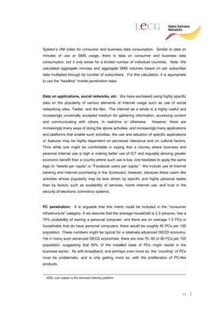 System’s VNI index for consumer and business data consumption. Similar to data on
minutes of use or SMS usage, there is data on consumer and business data
consumption, but it only exists for a limited number of individual countries. Note: We
calculated aggregate minutes and aggregate SMS volumes based on per subscriber
data multiplied through by number of subscribers. For this calculation, it is appropriate
to use the “headline” mobile penetration rates.



Data on applications, social networks, etc: We have eschewed using highly specific
data on the popularity of various elements of Internet usage such as use of social
networking sites, Twitter, and the like. The Internet as a whole is a highly useful and
increasingly universally accepted medium for gathering information, accessing content
and communicating with others, in real-time or otherwise.          However, there are
increasingly many ways of doing the above activities, and increasingly many applications
and platforms that enable such activities; the use and adoption of specific applications
or features may be highly dependent on perceived relevance and on cultural factors.
Thus while one might be comfortable in saying that a country where business and
personal Internet use is high is making better use of ICT and arguably deriving greater
economic benefit than a country where such use is low, one hesitates to apply the same
logic to “tweets per capita” or “Facebook users per capita.” We include use of Internet
banking and Internet purchasing in the Scorecard, however, because these seem like
activities whose popularity may be less driven by specific and highly personal tastes
than by factors such as availability of services, home Internet use, and trust in the
security of electronic commerce systems.



PC penetration: It is arguable that this metric could be included in the “consumer
infrastructure” category. If we assume that the average household is 2.5 persons, has a
70% probability of owning a personal computer, and there are on average 1.5 PCs in
households that do have personal computers, there would be roughly 40 PCs per 100
population. These numbers might be typical for a relatively advanced OECD economy.
Yet in many such advanced OECD economies, there are now 70, 80 or 90 PCs per 100
population, suggesting that 50% of the installed base of PCs might reside in the
business sector. As with broadband, and perhaps even more so, the “counting” of PCs
must be problematic, and is only getting more so, with the proliferation of PC-like
products.


  xDSL over copper is the dominant delivery platform.




                                                                                      45
 