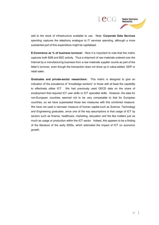 add to the stock of infrastructure available to use. Note: Corporate Data Services
spending captures the telephony analogue to IT services spending, although a more
substantial part of this expenditure might be capitalised.

E-Commerce as % of business turnover: Here it is important to note that this metric
captures both B2B and B2C activity. Thus a shipment of raw materials ordered over the
Internet by a manufacturing business from a raw materials supplier counts as part of the
latter’s turnover, even though the transaction does not show up in value-added, GDP or
retail sales.

Graduates and private-sector researchers:           This metric is designed to give an
indication of the prevalence of “knowledge workers” or those with at least the capability
to effectively utilise ICT.   We had previously used OECD data on the share of
employment that required ICT user skills or ICT specialist skills. However, the data for
non-European countries seemed not to be very comparable to that for European
countries, so we have superseded those two measures with this combined measure.
We have not used a narrower measure of human capital such as Science, Technology
and Engineering graduates, since one of the key assumptions is that usage of ICT by
sectors such as finance, healthcare, marketing, education and the like matters just as
much as usage or production within the ICT sector. Indeed, this appears to be a finding
of the literature of the early 2000s, which estimated the impact of ICT on economic
growth.




                                                                                      47
 